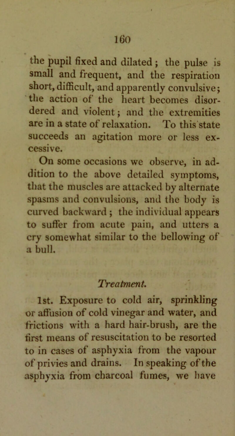 the pupil fixed and dilated ; the pulse is small and frequent, and the respiration short,difficult, and apparently convulsive; the action of the heart becomes disor- dered and violent; and the extremities are in a state of relaxation. To this state succeeds an agitation more or less ex- cessive. On some occasions we observe, in ad- dition to the above detailed symptoms, that the muscles are attacked by alternate spasms and convulsions, and the body is curved backward ; the individual appears to suffer from acute pain, and utters a cry somewhat similar to the bellowing of a bull. Treatment. 1st. Exposure to cold air, sprinkling or affusion of cold vinegar and water, and frictions with a hard hair-brush, are the first means of resuscitation to be resorted to in cases of asphyxia from the vapour of privies and drains. In speaking of the asphyxia from charcoal fumes, we have