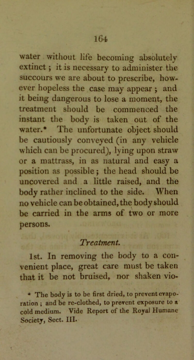 water without life becoming absolutely extinct; it is necessary to administer the succours we are about to prescribe, how- ever hopeless the case may appear ; and it being dangerous to lose a moment, the treatment should be commenced the instant the body is taken out of the water.* The unfortunate object should be cautiously conveyed (in any vehicle which can be procured), lying upon straw or a mattrass, in as natural and easy a position as possible; the head should be uncovered and a little raised, and the body rather inclined to the side. When no vehicle can be obtained, the body should be carried in the arms of two or more persons. Treatment. 1st. In removing the body to a con- venient place, great care must be taken that it be not bruised, nor shaken vio- * The body is to be first dried, to prevent evapo- ration ; and be re-clothed, to prevent exposure to a cold medium. Vide Report of the Royal Humane Society, Sect. III.