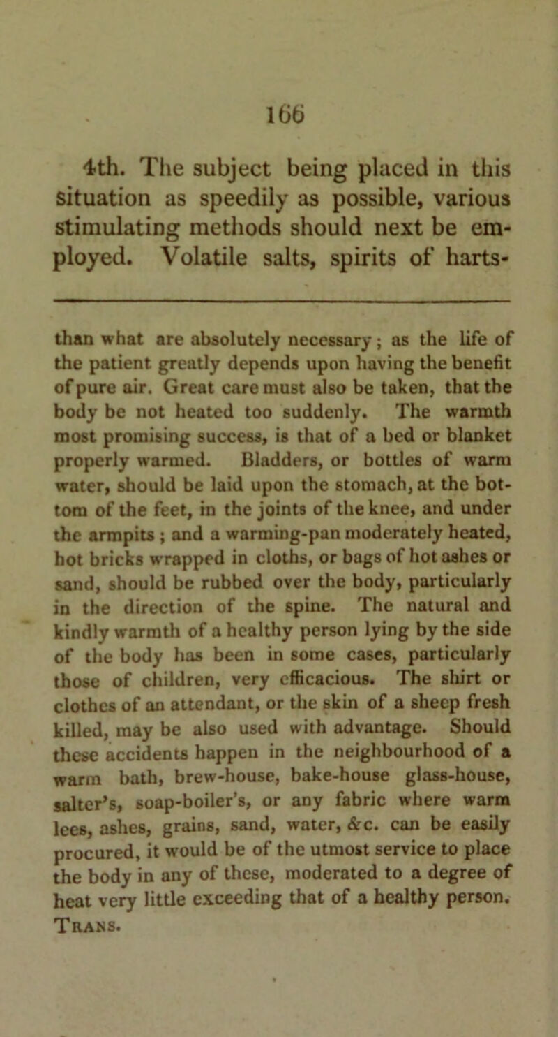 itib 4th. The subject being placed in this situation as speedily as possible, various stimulating methods should next be em- ployed. Volatile salts, spirits of harts- than what are absolutely necessary; as the life of the patient greatly depends upon having the benefit of pure air. Great care must also be taken, that the body be not heated too suddenly. The warmth most promising success, is that of a bed or blanket properly warmed. Bladders, or bottles of warm water, should be laid upon the stomach, at the bot- tom of the feet, in the joints of the knee, and under the armpits ; and a warming-pan moderately heated, hot bricks wrapped in cloths, or bags of hot ashes or sand, should be rubbed over the body, particularly in the direction of the spine. The natural and kindly warmth of a healthy person lying by the side of the body has been in some cases, particularly those of children, very efficacious. The shirt or clothes of an attendant, or the skin of a sheep fresh killed, may be also used with advantage. Should these accidents happen in the neighbourhood of a warm bath, brew-house, bake-house glass-house, sailer’s, soap-boiler’s, or any fabric where warm lees, ashes, grains, sand, water, &c. can be easily procured, it would be of the utmost service to place the body in any of these, moderated to a degree of heat very little exceeding that of a healthy person.