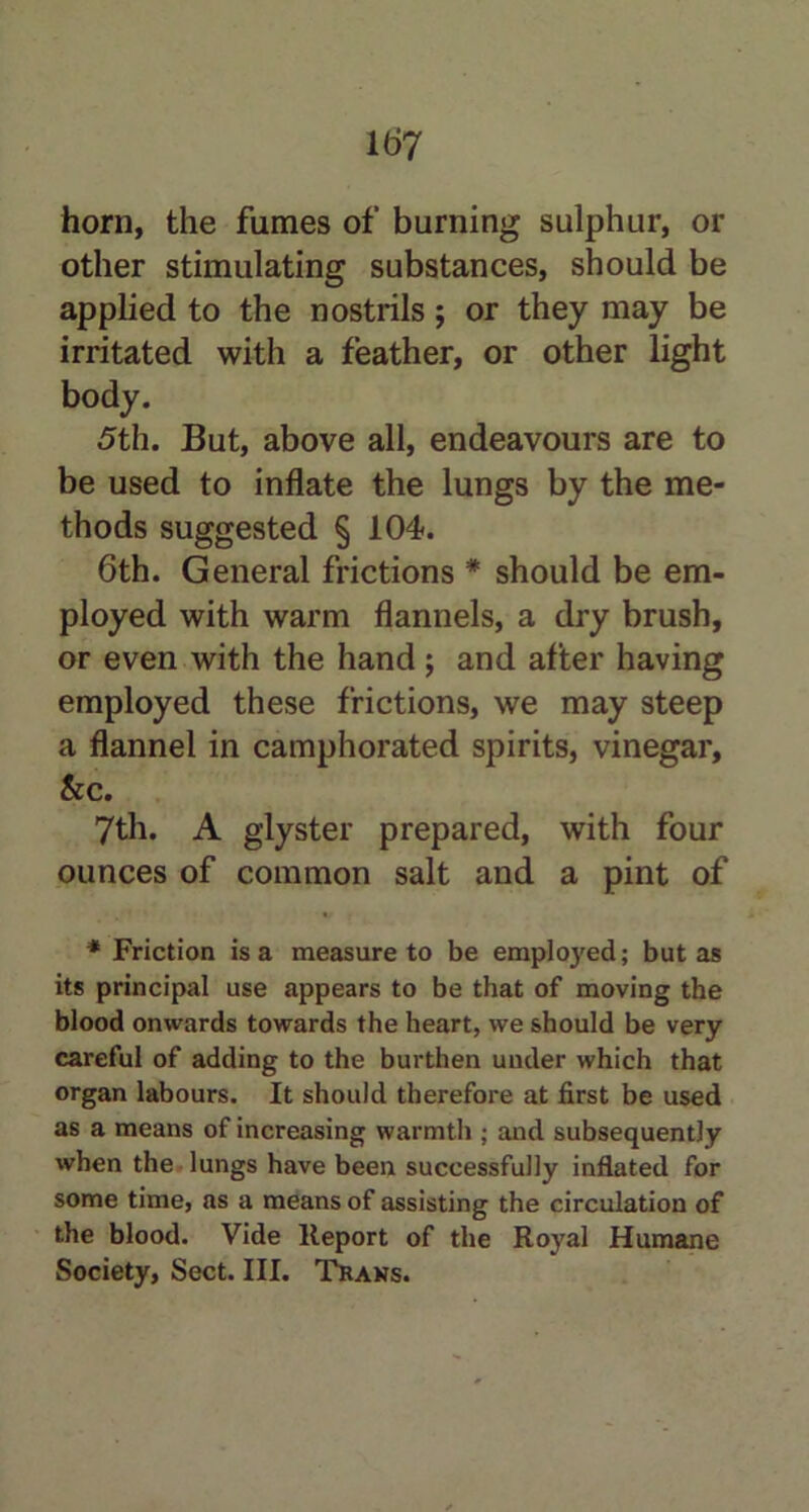 horn, the fumes of burning sulphur, or other stimulating substances, should be applied to the nostrils; or they may be irritated with a feather, or other light body. 5th. But, above all, endeavours are to be used to inflate the lungs by the me- thods suggested § 104. 6th. General frictions * should be em- ployed with warm flannels, a dry brush, or even with the hand; and after having employed these frictions, we may steep a flannel in camphorated spirits, vinegar, &c. 7th. A glyster prepared, with four ounces of common salt and a pint of * Friction is a measure to be employed; but as its principal use appears to be that of moving the blood onwards towards the heart, we should be very careful of adding to the burthen under which that organ labours. It should therefore at first be used as a means of increasing warmth ; and subsequently when the lungs have been successfully inflated for some time, as a means of assisting the circulation of the blood. Vide Report of the Royal Humane Society, Sect. III. Trans.