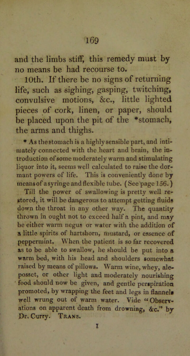 and the limbs stiff, this remedy must by no means be had recourse to. 10th. If there be no signs of returning life, such as sighing, gasping, twitching, convulsive motions, See., little lighted pieces of cork, linen, or paper, should be placed upon the pit of the #stomach, the arms and thighs. * As the stomach is a highly sensible part, and inti- mately connected with the heart and brain, the in- troduction of some moderately warm and stimulating liquor into it, seems well calculated to raise the dor- mant powers of life. This is conveniently done by meansof a syringe and flexible tube. (See page 156.) Till the power of swallowing is pretty well re- stored, it will be dangerous to attempt getting fluids down the throat in any other way. The quantity thrown in ought not to exceed half a pint, and may be either warm negus or water with the addition of a little spirits of hartshorn, mustard, or essence of peppermint. When the patient is so far recovered as to be able to swallow, he should be put into a warm bed, with his head and shoulders somewhat raised by means of pillows. Warm wine, whey, ale- posset, or other light and moderately nourishing food should now be given, and gentle perspiration promoted, by wrapping the feet and legs in flannel* well wrung out of warm water. Vide “Observ- ations on apparent death from drowning, &c.” by Dr. Curry. Trans. I