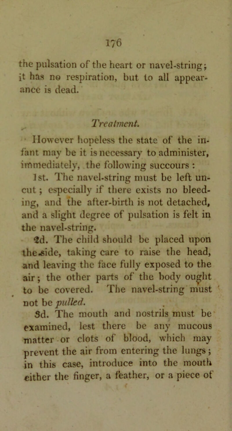 the pulsation of the heart or navel-string; it has n© respiration, but to all appear- ance is dead. Treatment. However hopeless the state of the in- fant may be it is necessary to administer, immediately, the following succours : 1st. The navel-string must be left un- cut ; especially if there exists no bleed- ing, and the after-birth is not detached, and a slight degree of pulsation is felt in the navel-string. 2d. The child should be placed upon the .aide, taking care to raise the head, and leaving the face fully exposed to the air; the other parts of the body outfit to be covered. The navel-string must not be pulled. Sd. The mouth and nostrils must be examined, lest there be any mucous matter or clots of blood, which may prevent the air from entering the lungs; in this case, introduce into the mouth either the finger, a feather, or a piece of