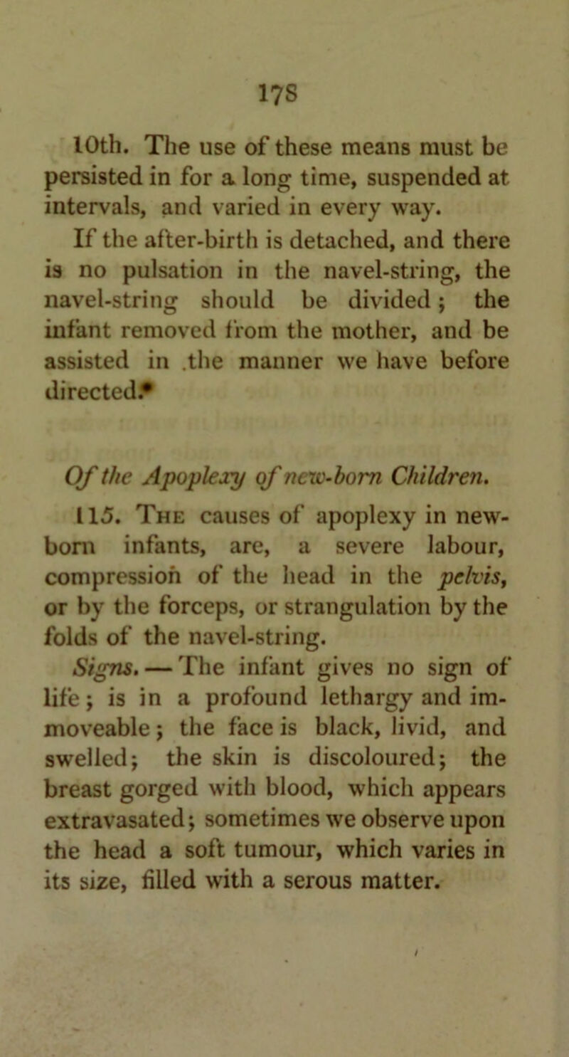 1?S 10th. The use of these means must be persisted in for a long time, suspended at intervals, and varied in every way. If the after-birth is detached, and there is no pulsation in the navel-string, the navel-string should be divided; the infant removed from the mother, and be assisted in .the manner we have before directed.* Of the Apoplexy of new-born Children. 115. The causes of apoplexy in new- born infants, are, a severe labour, compression of the head in the pelvis, or by the forceps, or strangulation by the folds of the navel-string. Signs. — The infant gives no sign of life; is in a profound lethargy and im- moveable ; the face is black, livid, and swelled; the skin is discoloured; the breast gorged with blood, which appears extravasated; sometimes we observe upon the head a soft tumour, which varies in its size, filled with a serous matter. i