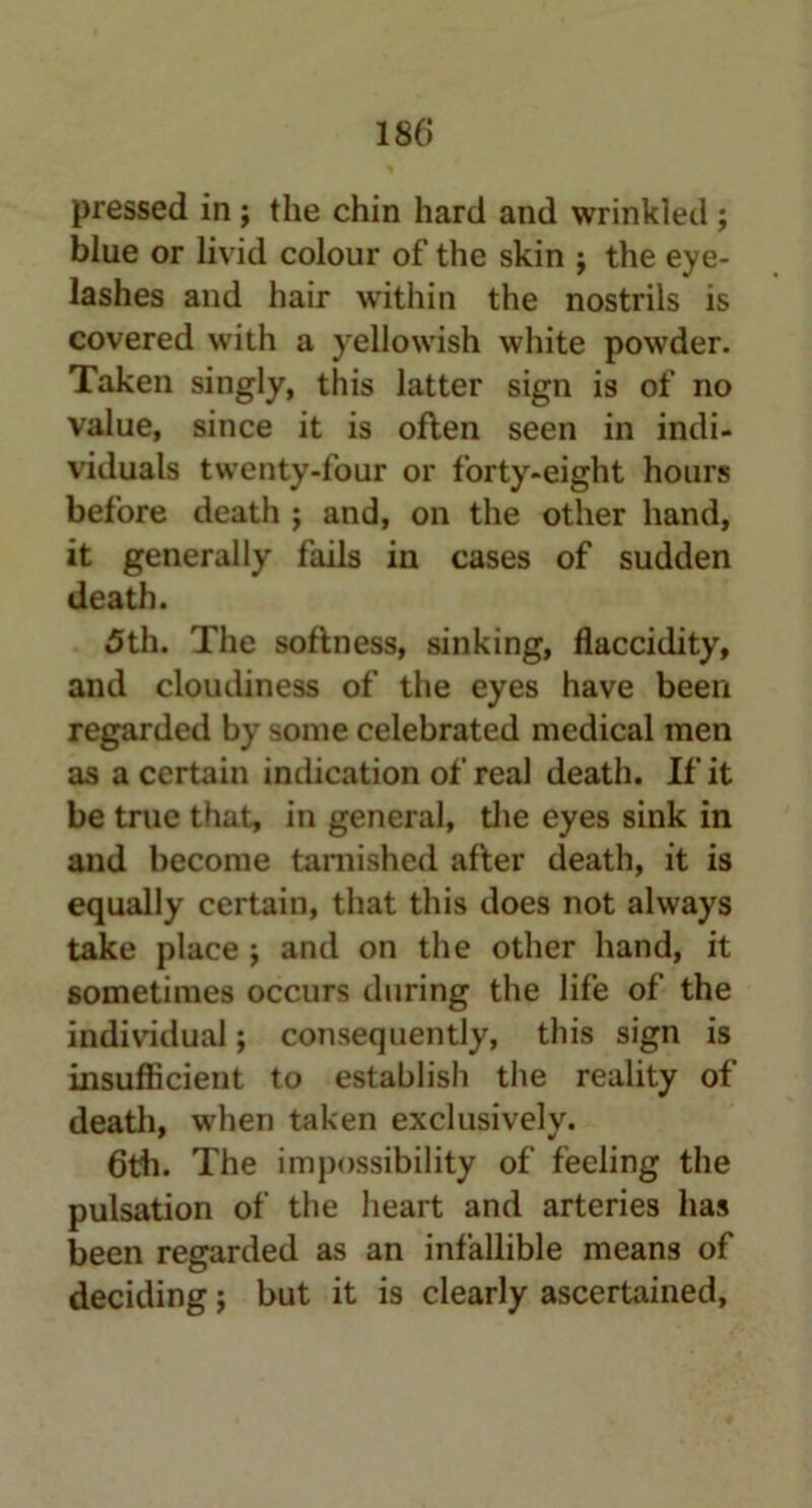 pressed in ; the chin hard and wrinkled ; blue or livid colour of the skin j the eye- lashes and hair within the nostrils is covered with a yellowish white powder. Taken singly, this latter sign is of no value, since it is often seen in indi- viduals twenty-four or forty-eight hours before death ; and, on the other hand, it generally fails in cases of sudden death. 5th. The softness, sinking, flaccidity, and cloudiness of the eyes have been regarded by some celebrated medical men as a certain indication of real death. If it be true that, in general, the eyes sink in and become tarnished after death, it is equally certain, that this does not always take place ; and on the other hand, it sometimes occurs during the life of the individual; consequently, this sign is insufficient to establish the reality of death, when taken exclusively. 6th. The impossibility of feeling the pulsation of the heart and arteries has been regarded as an infallible means of deciding; but it is clearly ascertained,