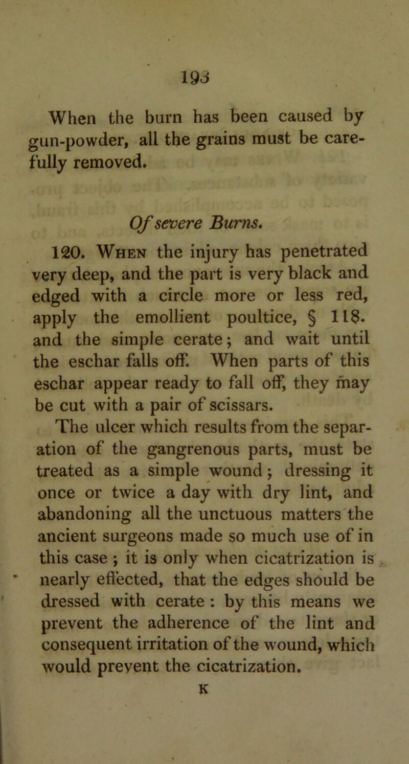 When the burn has been caused by gun-powder, all the grains must be care- fully removed. Of severe Burns. 120. When the injury has penetrated very deep, and the part is very black and edged with a circle more or less red, apply the emollient poultice, § 118. and the simple cerate; and wait until the eschar falls off. When parts of this eschar appear ready to fall off, they may be cut with a pair of scissars. The ulcer which results from the separ- ation of the gangrenous parts, must be treated as a simple wound; dressing it once or twice a day with dry lint, and abandoning all the unctuous matters the ancient surgeons made so much use of in this case ; it is only when cicatrization is nearly effected, that the edges should be dressed with cerate : by this means we prevent the adherence of the lint and consequent irritation of the wound, which would prevent the cicatrization. K