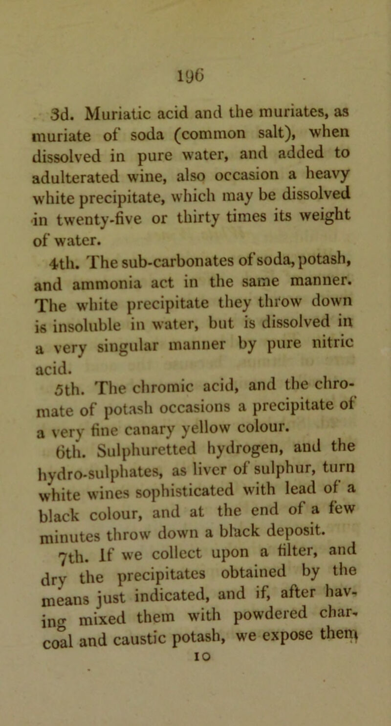 3d. Muriatic acid and the muriates, as muriate of soda (common salt), when dissolved in pure water, and added to adulterated wine, also occasion a heavy white precipitate, which may be dissolved in twenty-five or thirty times its weight of water. 4th. The sub-carbonates ofsoda, potash, and ammonia act in the same manner. The white precipitate they throw down i6 insoluble in water, but is dissolved in a very singular manner by pure nitric acid. 5th. The chromic acid, and the chro- mate of potash occasions a precipitate of a very fine canary yellow colour. 6th. Sulphuretted hydrogen, and the hydro-sulphates, as liver of sulphur, turn white wines sophisticated with lead of a black colour, and at the end of a few minutes throw down a black deposit. 7th. If we collect upon a filter, and dry the precipitates obtained by the means just indicated, and if, after hav- ing mixed them with powdered char, coal and caustic potash, we expose them io