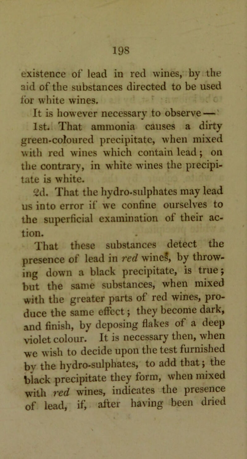 existence of lead in red wines, by the aid of the substances directed to be used tor white wines. It is however necessary to observe — 1st. That ammonia causes a dirty green-coloured precipitate, when mixed with red wines which contain lead ; on the contrary, in white wines the precipi- tate is white. £Jd. That the hydro-sulphates may lead us into error if we confine ourselves to the superficial examination of their ac- tion. That these substances detect the presence of lead in red wine§, by throw- ing down a black precipitate, is true; but the same substances, when mixed with the greater parts of red wines, pro- duce the same effect; they become dark, and finish, by deposing flakes of a deep violet colour. It is necessary then, when we wish to decide upon the test furnished bv the hydro-sulphates, to add that; the black precipitate they form, when mixed with red wines, indicates the presence of lead, if, after having been dried