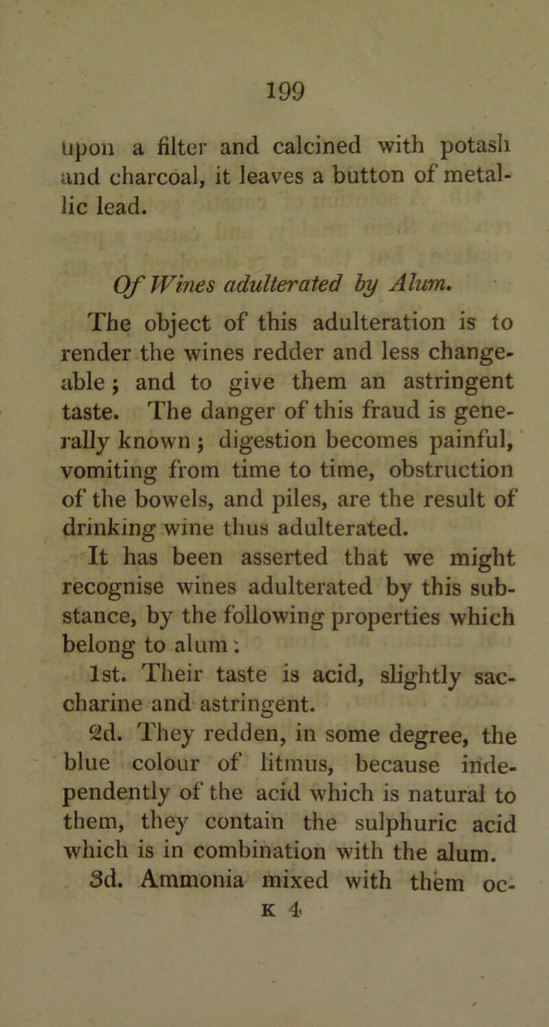 upon a filter and calcined with potash and charcoal, it leaves a button of metal- lic lead. Of Wines adulterated by Alum. The object of this adulteration is to render the wines redder and less change- able j and to give them an astringent taste. The danger of this fraud is gene- rally known ; digestion becomes painful, vomiting from time to time, obstruction of the bowels, and piles, are the result of drinking wine thus adulterated. It has been asserted that we might recognise wines adulterated by this sub- stance, by the following properties which belong to alum: 1st. Their taste is acid, slightly sac- charine and astringent. 2d. They redden, in some degree, the blue colour of litmus, because inde- pendently of the acid which is natural to them, they contain the sulphuric acid which is in combination with the alum. 3d. Ammonia mixed with them oc- k 4<