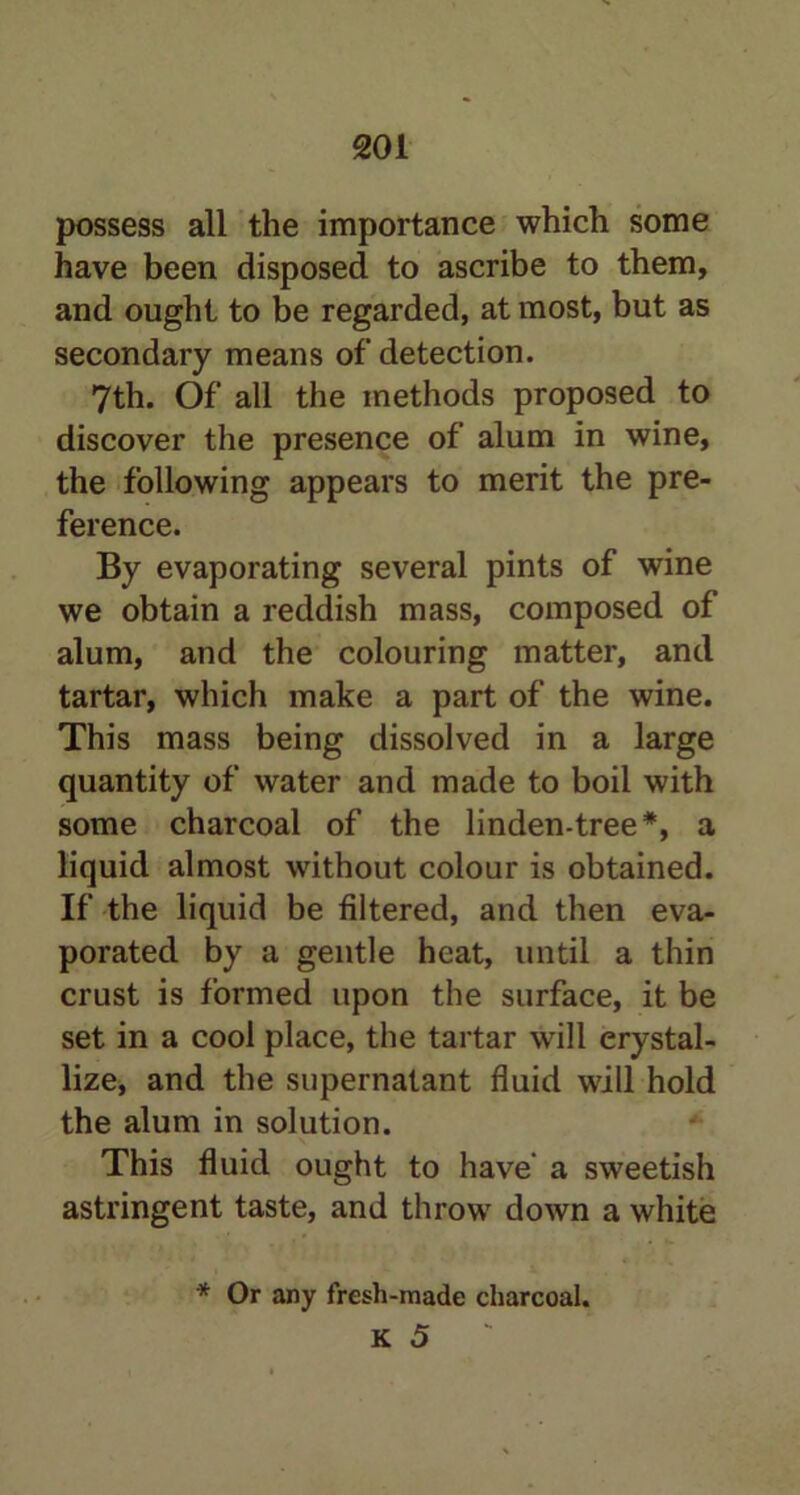 possess all the importance which some have been disposed to ascribe to them, and ought to be regarded, at most, but as secondary means of detection. 7th. Of all the methods proposed to discover the presence of alum in wine, the following appears to merit the pre- ference. By evaporating several pints of wine we obtain a reddish mass, composed of alum, and the colouring matter, and tartar, which make a part of the wine. This mass being dissolved in a large quantity of water and made to boil with some charcoal of the linden-tree#, a liquid almost without colour is obtained. If the liquid be filtered, and then eva- porated by a gentle heat, until a thin crust is formed upon the surface, it be set in a cool place, the tartar will crystal- lize, and the supernatant fluid will hold the alum in solution. This fluid ought to have a sweetish astringent taste, and throw down a white * Or any fresh-made charcoal.