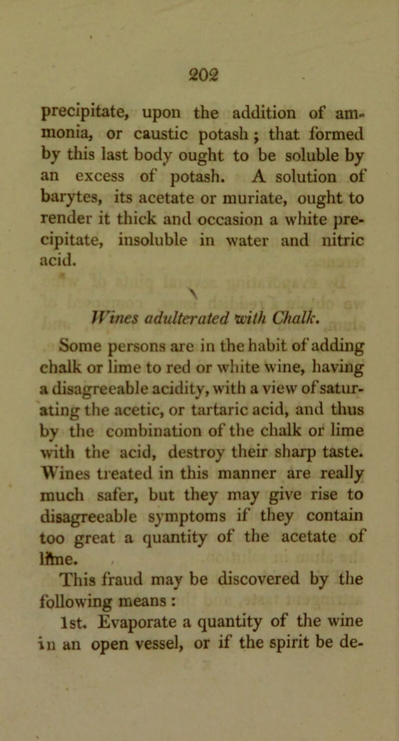 precipitate, upon the addition of am- monia, or caustic potash ; that formed by this last body ought to be soluble by an excess of potash. A solution of barytes, its acetate or muriate, ought to render it thick and occasion a white pre- cipitate, insoluble in water and nitric acid. \ Wines adulterated \with Chalk. Some persons are in the habit of adding chalk or lime to red or white wine, having a disagreeable acidity, with a view of satur- ating the acetic, or tartaric acid, and thus by the combination of the chalk or lime with the acid, destroy their sharp taste. Wines treated in this manner are really much safer, but they may give rise to disagreeable symptoms if they contain too great a quantity of the acetate of Iftne. This fraud may be discovered by the following means: 1st. Evaporate a quantity of the wine in an open vessel, or if the spirit be de-