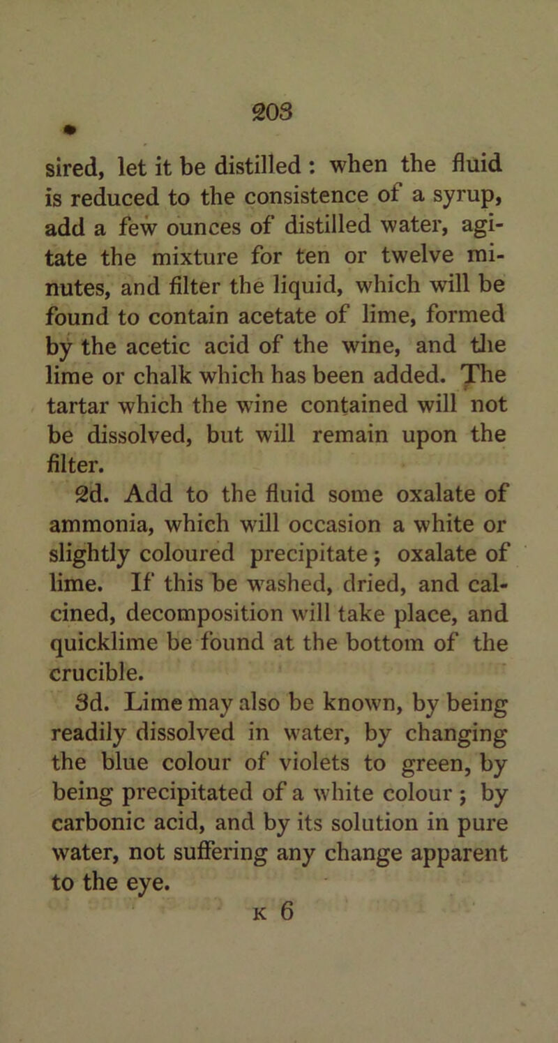 sired, let it be distilled : when the fluid is reduced to the consistence ot a syrup, add a few ounces of distilled water, agi- tate the mixture for ten or twelve mi- nutes, and filter the liquid, which will be found to contain acetate of lime, formed by the acetic acid of the wine, and the lime or chalk which has been added. The t tartar which the wine contained will not be dissolved, but will remain upon the filter. 2d. Add to the fluid some oxalate of ammonia, which will occasion a white or slightly coloured precipitate ; oxalate of lime. If this be washed, dried, and cal- cined, decomposition will take place, and quicklime be found at the bottom of the crucible. 3d. Lime may also be known, by being readily dissolved in water, by changing the blue colour of violets to green, by being precipitated of a white colour ; by carbonic acid, and by its solution in pure water, not suffering any change apparent to the eye. k 6