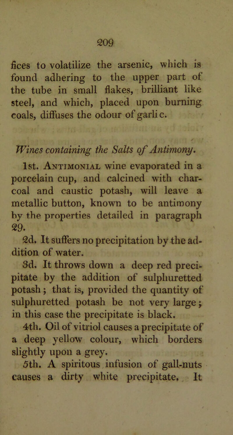 flees to volatilize the arsenic, which is found adhering to the upper part of the tube in small flakes, brilliant like steel, and which, placed upon burning coals, diffuses the odour of garli c. Wines containing the Salts of Antimony. 1st. Antimonial wine evaporated in a porcelain cup, and calcined with char- coal and caustic potash, will leave a metallic button, known to be antimony by the properties detailed in paragraph 29. 2d. It suffers no precipitation by the ad- dition of water. 3d. It throws down a deep red preci- pitate by the addition of sulphuretted potash ; that is, provided the quantity of sulphuretted potash be not very large \ in this case the precipitate is black. 4th. Oil of vitriol causes a precipitate of a deep yellow colour, which borders slightly upon a grey. 5th. A spiritous infusion of gall-nuts causes a dirty white precipitate. It