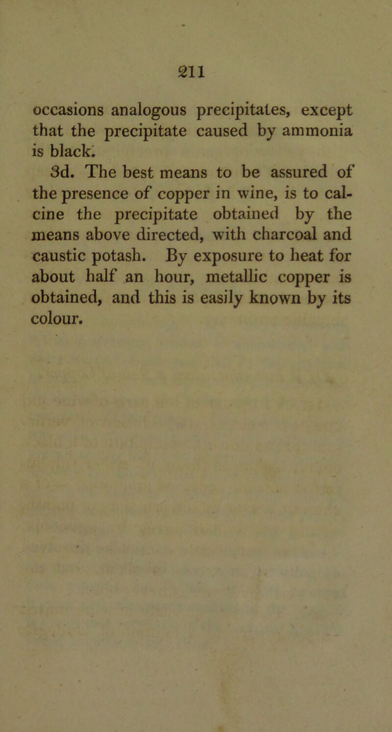 occasions analogous precipitates, except that the precipitate caused by ammonia is black. 3d. The best means to be assured of the presence of copper in wine, is to cal- cine the precipitate obtained by the means above directed, with charcoal and caustic potash. By exposure to heat for about half an hour, metallic copper is obtained, and this is easily known by its colour.