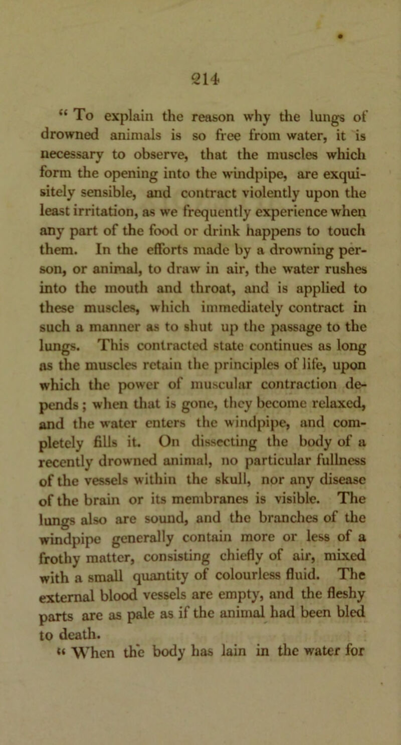 “ To explain the reason why the lungs of drowned animals is so free from water, it is necessary to observe, that the muscles which form the opening into the windpipe, are exqui- sitely sensible, and contract violently upon the least irritation, as we frequently experience when any part of the food or drink happens to touch them. In the efforts made by a drowning per- son, or animal, to draw in air, the water rushes into the mouth and throat, and is applied to these muscles, which immediately contract in such a manner as to shut up the passage to the lungs. This contracted state continues as long as the muscles retain the principles of life, upon which the power of muscular contraction de- pends ; when that is gone, they become relaxed, and the water enters the windpipe, and com- pletely fills it. On dissecting the body of a recently drowned animal, no particular fullness of the vessels within the skull, nor any disease of the brain or its membranes is visible. The lungs also are sound, and the branches of the windpipe generally contain more or less of a frothy matter, consisting chiefly of air, mixed with a small quantity of colourless fluid. The external blood vessels are empty, and the fleshy parts are as pale as if the animal had been bled to death. t* When the body has lain in the water for