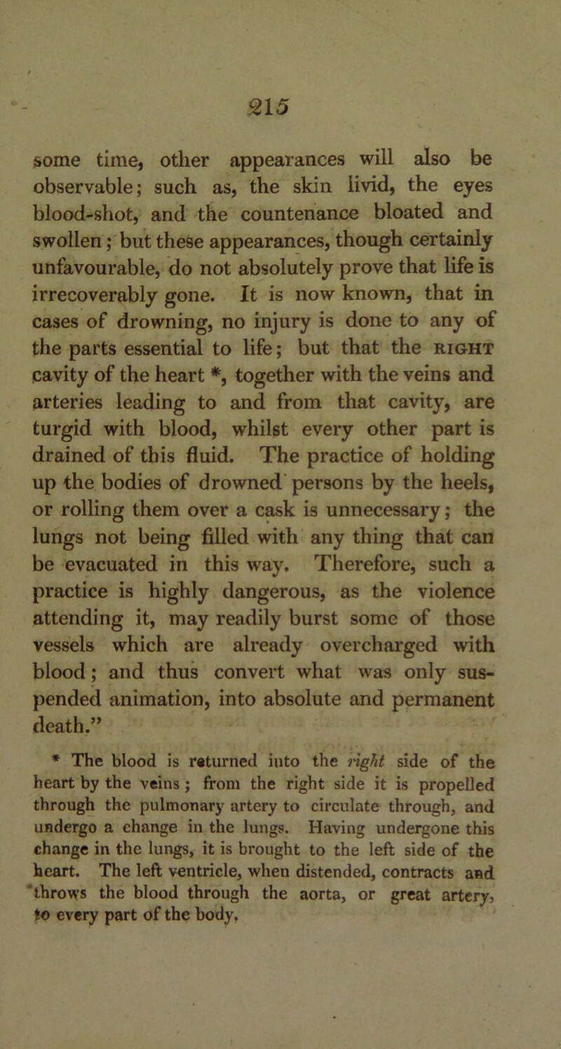 some time, other appearances will also be observable; such as, the skin livid, the eyes blood-shot, and the countenance bloated and swollen; but these appearances, though certainly unfavourable, do not absolutely prove that life is irrecoverably gone. It is now known, that in cases of drowning, no injury is done to any of the parts essential to life; but that the right cavity of the heart *, together with the veins and arteries leading to and from that cavity, are turgid with blood, whilst every other part is drained of this fluid. The practice of holding up the bodies of drowned persons by the heels, or rolling them over a cask is unnecessary; the lungs not being filled with any thing that can be evacuated in this way. Therefore, such a practice is highly dangerous, as the violence attending it, may readily burst some of those vessels which are already overcharged with blood; and thus convert what was only sus- pended animation, into absolute and permanent death.” * The blood is returned into the right side of the heart by the veins; from the right side it is propelled through the pulmonary artery to circulate through, and undergo a change in the lungs. Having undergone this change in the lungs, it is brought to the left side of the heart. The left ventricle, when distended, contracts and 'throws the blood through the aorta, or great artery, to every part of the body.