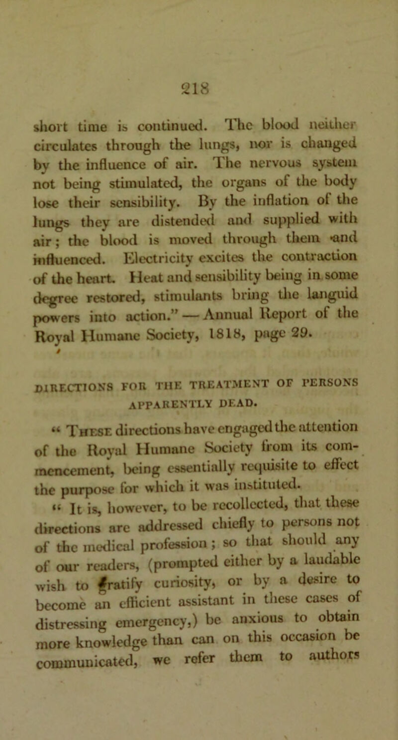 short time is continued. The blood neither circulates through the lungs, nor is changed by the influence of air. The nervous system not being stimulated, the organs of the body lose their sensibility. By the inflation ot the lungs they are distended and supplied with air; the blood is moved through them -and influenced. Electricity excites the contraction of the heart. Heat and sensibility being in some degree restored, stimulants bring the languid powers into action.” — Annual Report ot the Royal Humane Society, 1818, page 29. $ directions for the treatment of persons apparently dead. “ These directions have engaged the attention of the Royal Humane Society from its com- mencement, being essentially requisite to effect the purpose for which it was instituted. ft however, to be recollected, that these directions arc addressed chiefly to persons not of the medical profession ; so that should any of our readers, (prompted either by a laudable wish to gratify curiosity, or by a desire to become an efficient assistant in these cases of distressing emergency,) be anxious to obtain more knowledge than can on this occasion be communicated, we refer them to authors