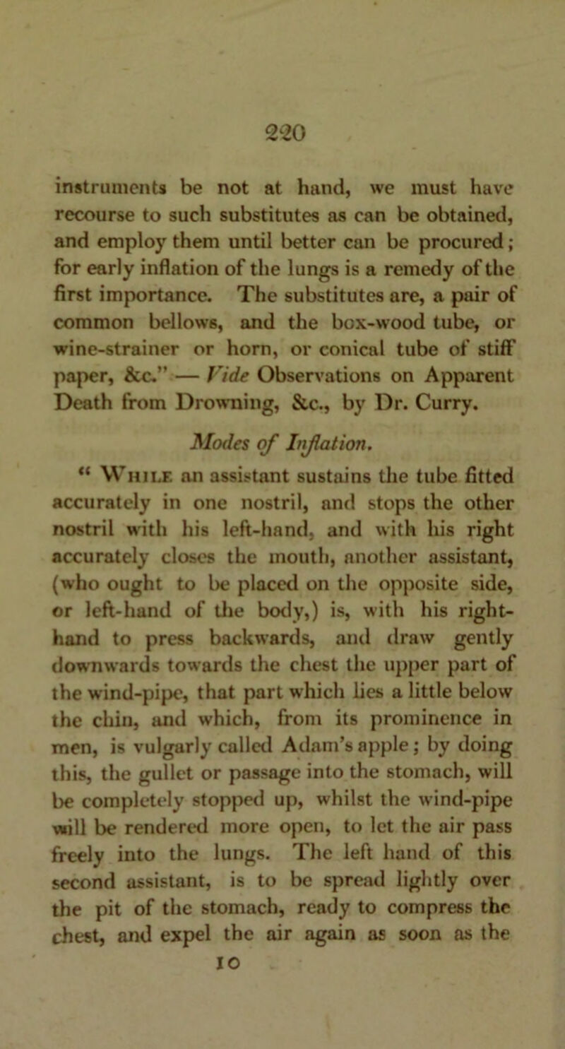 instruments be not at hand, we must have recourse to such substitutes as can be obtained, and employ them until better can be procured ; for early inflation of the lungs is a remedy of the first importance. The substitutes are, a pair of common bellows, and the box-wood tube, or wine-strainer or horn, or conical tube of stiff paper, &c.” — Vide Observations on Apparent Death from Drowning, &t\, by Dr. Curry. Modes of Inflation. “ While an assistant sustains the tube fitted accurately in one nostril, and stops the other nostril with his left-hand, and with his right accurately closes the month, another assistant, (who ought to be placed on the opposite side, or left-hand of the body,) is, with his right- hand to press backwards, and draw gently downwards towards the chest the upper part of the wind-pipe, that part which lies a little below the chin, and which, from its prominence in men, is vulgarly called Adam’s apple; by doing this, the gullet or passage into the stomach, will be completely stopped up, whilst the wind-pipe will be rendered more open, to let the air pass freely into the lungs. The left hand of this second assistant, is to be spread lightly over the pit of the stomach, ready to compress the chest, and expel the air again as soon as the 10