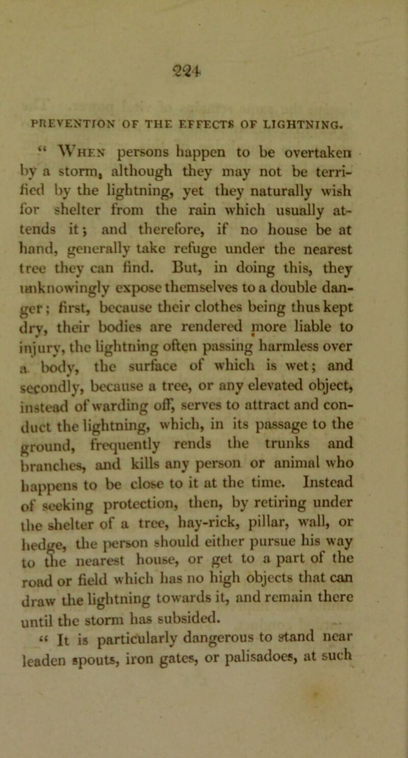 PREVENTION OF THE EFFECTS OF LIGHTNING. “ When persons happen to be overtaken by a storm, although they may not be terri- fied by the lightning, yet they naturally wish for shelter from the rain which usually at- tends it ; and therefore, if no house be at hand, generally take refuge under the nearest tree they can find. But, in doing this, they unknowingly expose themselves to a double dan- ger ; first, because their clothes being thus kept dry, their bodies are rendered more liable to injurv, the lightning often passing harmless over a bodv, the surface of which is wet; and secondly, because a tree, or any elevated object, instead of warding off, serves to attract and con- duct the lightning, which, in its passage to the ground, frequently rends the trunks and branches, and kills any person or animal who happens to be close to it at the time. Instead of seeking protection, then, by retiring under the shelter of a tree, hay-rick, pillar, wall, or hedge, the person should either pursue his way to the nearest house, or get to a part of the road or field which has no high objects that can draw the lightning towards it, and remain there until the storm has subsided. n It is particularly dangerous to stand near leaden spouts, iron gates, or palisadoes, at such