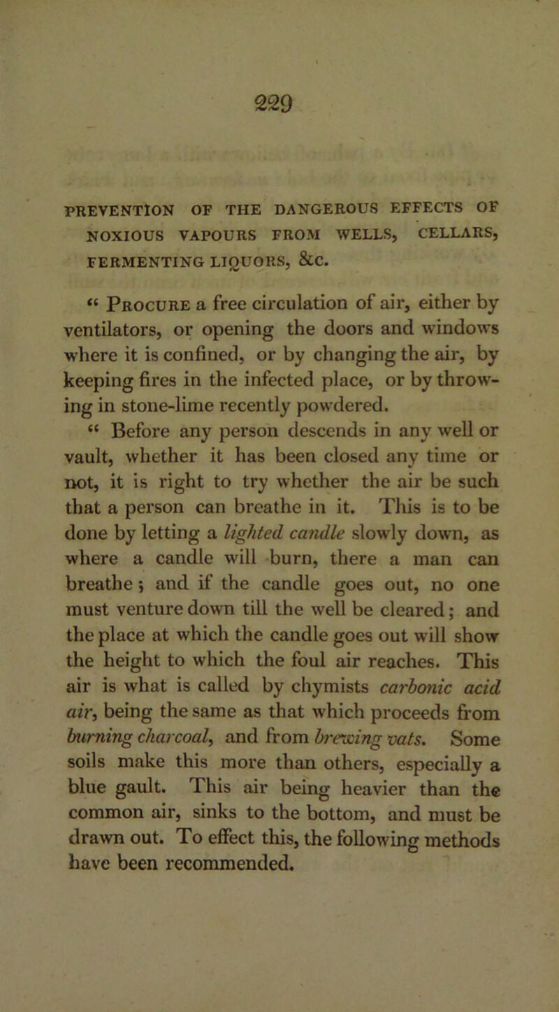 PREVENTION OF THE DANGEROUS EFFECTS OF NOXIOUS VAPOURS FROM WELLS, CELLARS, FERMENTING LIQUORS, &C. “ Procure a free circulation of air, either by ventilators, or opening the doors and windows where it is confined, or by changing the air, by keeping fires in the infected place, or by throw- ing in stone-lime recently powdered. (< Before any person descends in any well or vault, whether it has been closed any time or not, it is right to try whether the air be such that a person can breathe in it. This is to be done by letting a lighted candle slowly down, as where a candle will burn, there a man can breathe; and if the candle goes out, no one must venture down till the well be cleared; and the place at which the candle goes out will show the height to which the foul air reaches. This air is what is called by chymists carbonic acid air, being the same as that which proceeds from burning charcoal, and from brewing vats. Some soils make this more than others, especially a blue gault. This air being heavier than the common air, sinks to the bottom, and must be drawn out. To effect this, the following methods have been recommended.