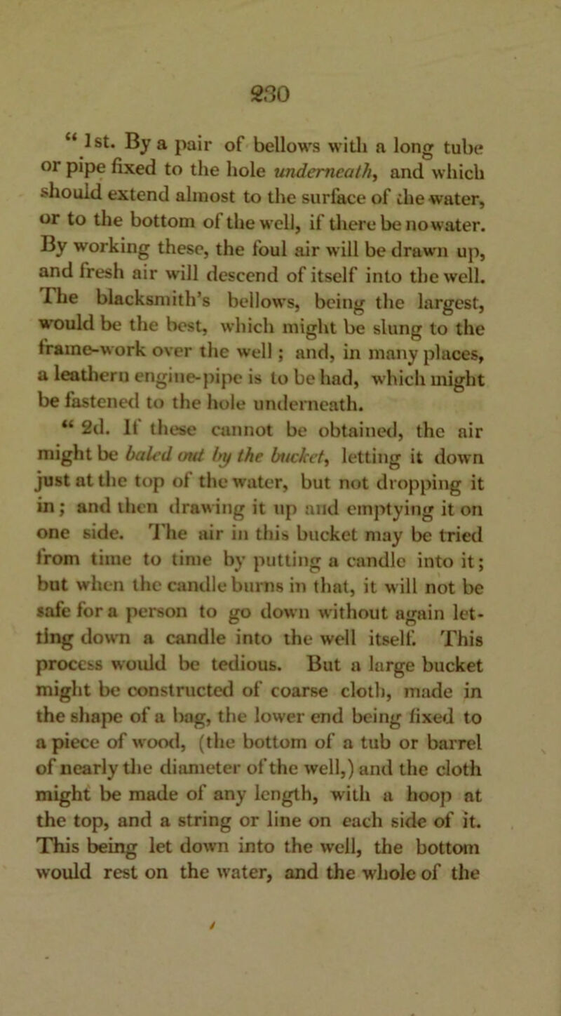 “ 1st. By a pair of bellows with a long tube or pipe fixed to the hole underneath, and which should extend almost to the surface of the water, or to the bottom ol the well, if there be no water. By working these, the foul air will be drawn up, and fresh air will descend of itself into the well. I he blacksmith’s bellows, being the largest, would be the best, which might be slung to the frame-work over the well; and, in many places, a leathern engine-pipe is to be had, which might be fastened to the hole underneath. 4‘ 2d. If these cannot be obtained, the air might be baled <mt by the bucket, letting it down just at the top of the water, but not dropping it in; and then drawing it up and emptying it on one side. The air in this bucket may be tried from time to time by putting a candle into it; but when the candle burns in that, it will not be safe for a person to go down without again let- ting down a candle into the well itself. This process woidd be tedious. But a large bucket might be constructed of coarse cloth, made in the shape of a bag, the lower end being fixed to a piece of wood, (the bottom of a tub or barrel of nearly the diameter of the well,) and the cloth might be made of any length, with a hoop at the top, and a string or line on each side of it. This being let down into the well, the bottom would rest on the water, and the whole of the