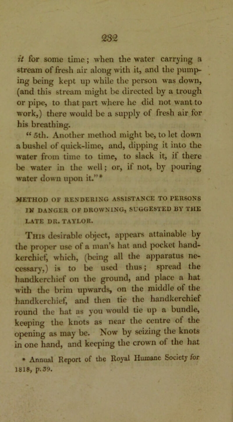 it for some time; when the water carrying a stream of fresh air along with it, and the pump- ing being kept up while the person was down, (and this stream might be directed by a trough or pipe, to that part where he did not want to work,) there would be a supply of fresh air for his breathing. “ 5th. Another method might be, to let down a bushel of quick-lime, and, dipping it into the water from time to time, to slack it, it there l>e water in the well; or, if not, by pouring water down upon it.”# METHOD OF RENDERING ASSISTANCE TO PERSONS IN DANGER OF DROWNING, SUGGESTED BY THE LATE DR. TAYLOR. This desirable object, appears attainable by the proper use of a man’s hat and pocket hand- kerchief, which, (being all the apparatus ne- cessary,) is to be used thus; spread the handkerchief on the ground, and place a hat with the brim upwards, on the middle of the handkerchief, and then tie the handkerchief round the hat as you woidd tie up a bundle, keeping the knots as near the centre of the opening as may be. Now by seizing the knots in one hand, and keeping the crown of the hat * Annual Report of the Royal Humane Society for 1818, p. 39.