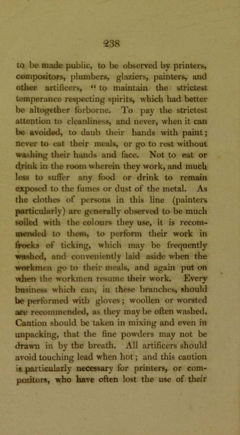 to be made public, to be observed by printers, compositors, plumbers, glaziers, painters, and other artificers, “ to maintain the strictest temperance respecting spirits, which had better be altogether forborne. To pay the strictest attention to cleanliness, and never, when it can be avoided, to daub their hands with paint; never to eat their meals, or go to rest without washing their hands and face. Not to eat or drink in the room wherein they work, and much less to suffer any fowl or drink to remain exposed to the fumes or dust of the metal. As the clothes of persons in this line (painters particularly) are generally observed to be much soiled with the colours they use, it is recom- mended to then), to perform their work in frocks of ticking, which may be frequently washed, ami conveniently laid aside when the workmen go to their meals, and again put on when the workmen resume their work. Every business which can, in these branches, should be performed with gloves; woollen or worsted are recommended, as they may be often washed. Caution should be taken in mixing and even in unpacking, that the fine powders may not be drawn in by the breath. All artificers should avoid touching lead when hot; and this caution is particularly necessary for printers, or com- positors, who have often lost the use of their