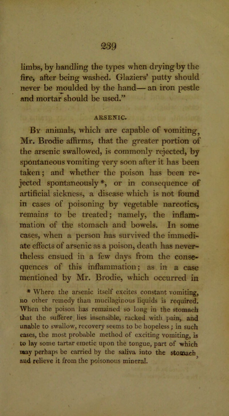 limbs, by handling the types when drying by the fire, after being washed. Glaziers’ putty should never be moulded by the hand— an iron pestle and mortar should be used.” ARSENIC. By animals, which are capable of vomitingt Mr. Brodie affirms, that the greater portion of the arsenic swallowed, is commonly rejected, by spontaneous vomiting very soon after it has been taken; and whether the poison has been re- jected spontaneously *, or in consequence of artificial sickness, a disease which is not found in cases of poisoning by vegetable narcotics, remains to be treated; namely, the inflam- mation of the stomach and bowels. In some cases, when a person has survived the immedi- ate effects of arsenic as a poison, death has never- theless ensued in a few days from the conse- quences of this inflammation; as in a case mentioned by Mr. Brodie, which occurred in * Where the arsenic itself excites constant vomiting, no other remedy than mucilaginous liquids is required. When the poison has remained so long in the stomach that the sufferer lies insensible, racked with pain, and unable to swallow, recovery seems to be hopeless; in such cases, the most probable method of exciting vomiting, is to lay some tartar emetic upon the tongue, part of which may perhaps be carried by the saliva into the stomach and relieve it from the poisonous mineral.
