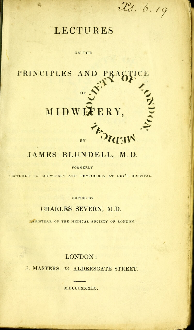 LECTURES s-. '? PRINCIPLES AND P^AJ^TICE 'O ID WINERY, 2. ^ - BY '^(UDV JAMES BLUNDELL, M. D. FORMERLY i.ECTUSER OX MIDWIFERY AND PHYSIOLOGY AT GUY’S HOSPITAL. EDITED BY CHARLES SEVERN, M.D. 5-^GISTRAR OF THE MEDICAL SOCIETY OF LONDON. LONDON: J. MASTERS, 33, ALDERSGATE STREET. MDCCCXXXIX.