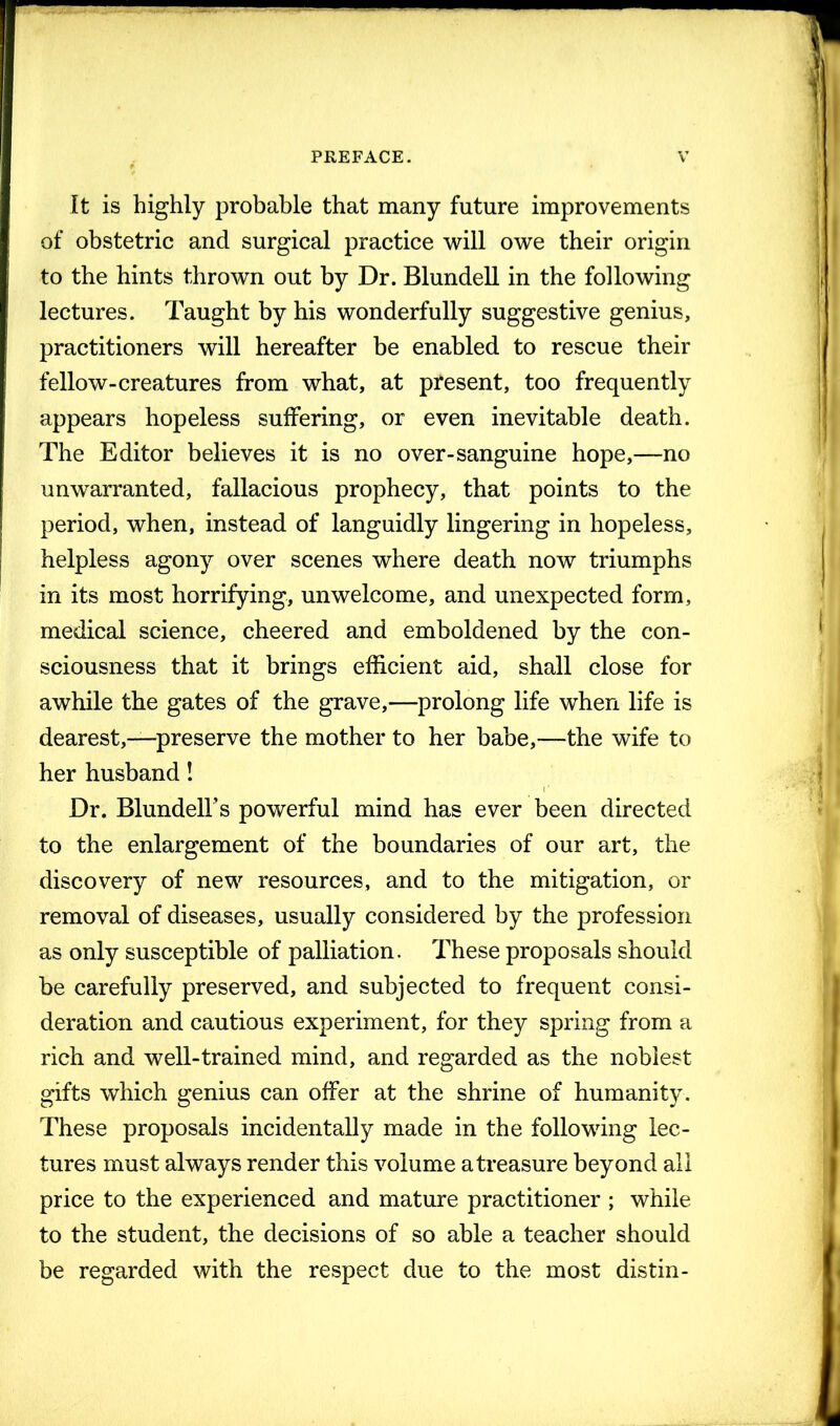 It is highly probable that many future improvements of obstetric and surgical practice will owe their origin to the hints thrown out by Dr. Blundell in the following lectures. Taught by his wonderfully suggestive genius, practitioners will hereafter be enabled to rescue their fellow-creatures from what, at pfesent, too frequently appears hopeless suffering, or even inevitable death. The Editor believes it is no over-sanguine hope,—no unwarranted, fallacious prophecy, that points to the period, when, instead of languidly lingering in hopeless, helpless agony over scenes where death now triumphs in its most horrifying, unwelcome, and unexpected form, medical science, cheered and emboldened by the con- sciousness that it brings efficient aid, shall close for awhile the gates of the grave,—prolong life when life is dearest,—preserve the mother to her babe,—the wife to her husband! Dr. Blundell’s powerful mind has ever been directed to the enlargement of the boundaries of our art, the discovery of new resources, and to the mitigation, or removal of diseases, usually considered by the profession as only susceptible of palliation. These proposals should be carefully preserved, and subjected to frequent consi- deration and cautious experiment, for they spring from a rich and well-trained mind, and regarded as the noblest gifts which genius can offer at the shrine of humanity. These proposals incidentally made in the following lec- tures must always render this volume a treasure beyond all price to the experienced and mature practitioner ; while to the student, the decisions of so able a teacher should be regarded with the respect due to the most distin-