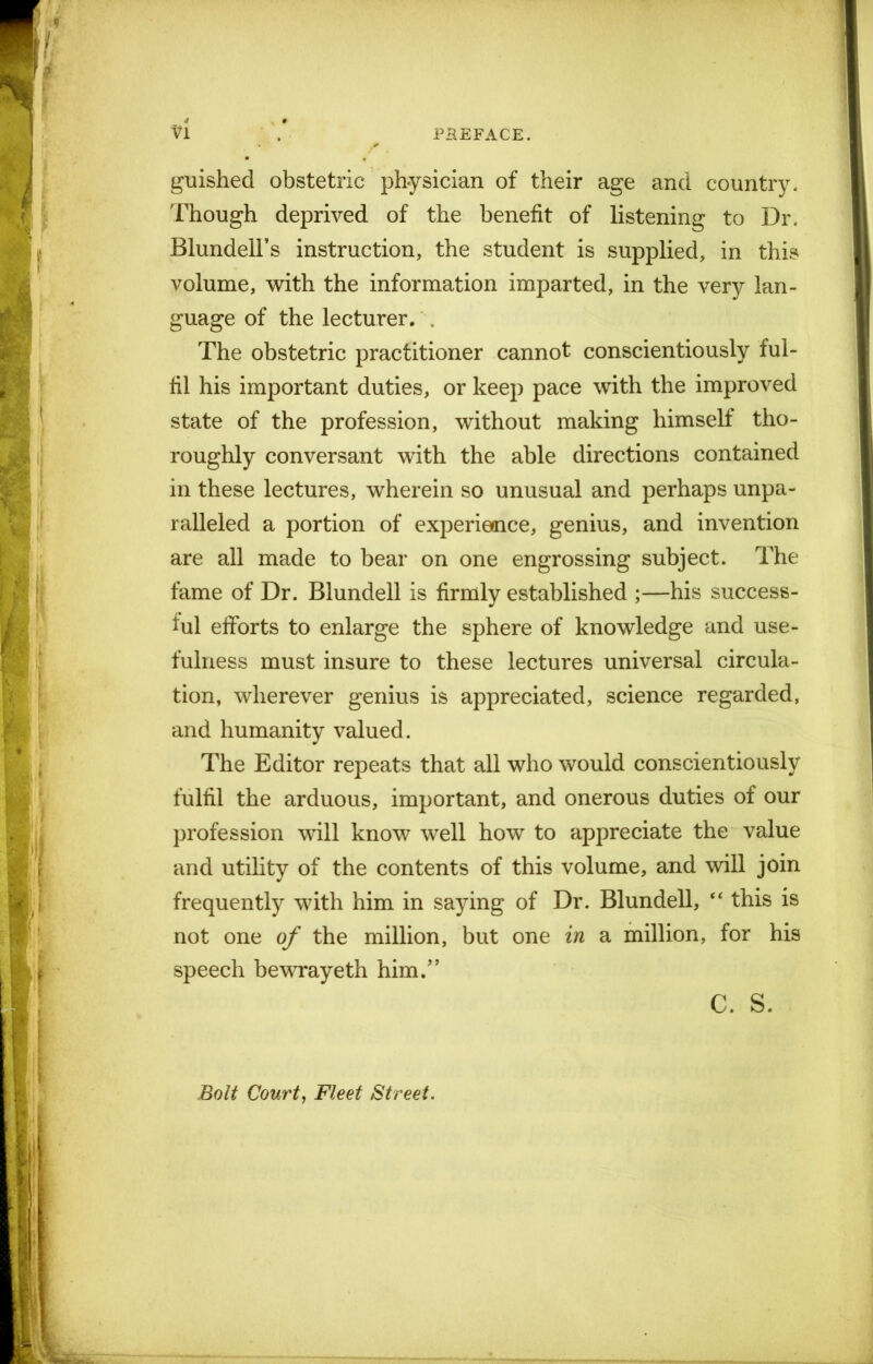 guished obstetric physician of their age and country. Though deprived of the benefit of listening to Dr. Blundell’s instruction, the student is supplied, in this volume, with the information imparted, in the very lan- guage of the lecturer. The obstetric practitioner cannot conscientiously ful- fil his important duties, or keep pace with the improved state of the profession, without making himself tho- roughly conversant with the able directions contained in these lectures, wherein so unusual and perhaps unpa- ralleled a portion of experience, genius, and invention are all made to bear on one engrossing subject. The fame of Dr. Blundell is firmly established ;—his success- ful efforts to enlarge the sphere of knowledge and use- fulness must insure to these lectures universal circula- tion, wherever genius is appreciated, science regarded, and humanity valued. The Editor repeats that all who would conscientiously fulfil the arduous, important, and onerous duties of our profession will know well how to appreciate the value and utility of the contents of this volume, and will join frequently with him in saying of Dr. Blundell, “ this is not one of the million, but one in a million, for his speech bewrayeth him.” C. S. Bolt Court, Fleet Street.