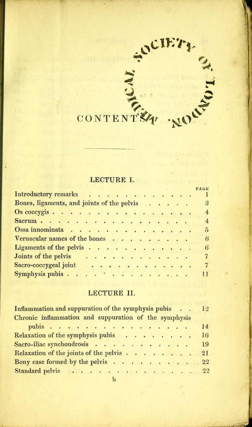 r LECTURE I. PAGE Introductory remarks I Rones, ligaments, and joints of the pelvis 3 Os coccygis . . . . 4 Sacrum 4 Ossa innominata 5 Vernacular names of the bones 6 Ligaments of the pelvis 6 Joints of the pelvis .. 7 Sacro-coccygeal joint 7 Symphysis pubis 11 LECTURE II. Inflammation and suppuration of the symphysis pubis . . 12 Chronic inflammation and suppuration of the symphysis pubis * 14 Relaxation of the symphysis pubis 16 Sacro-iliac synchondrosis 19 Relaxation of the joints of the pelvis 21 Bony case formed by the pelvis 22 Standard pelvis . 22 b