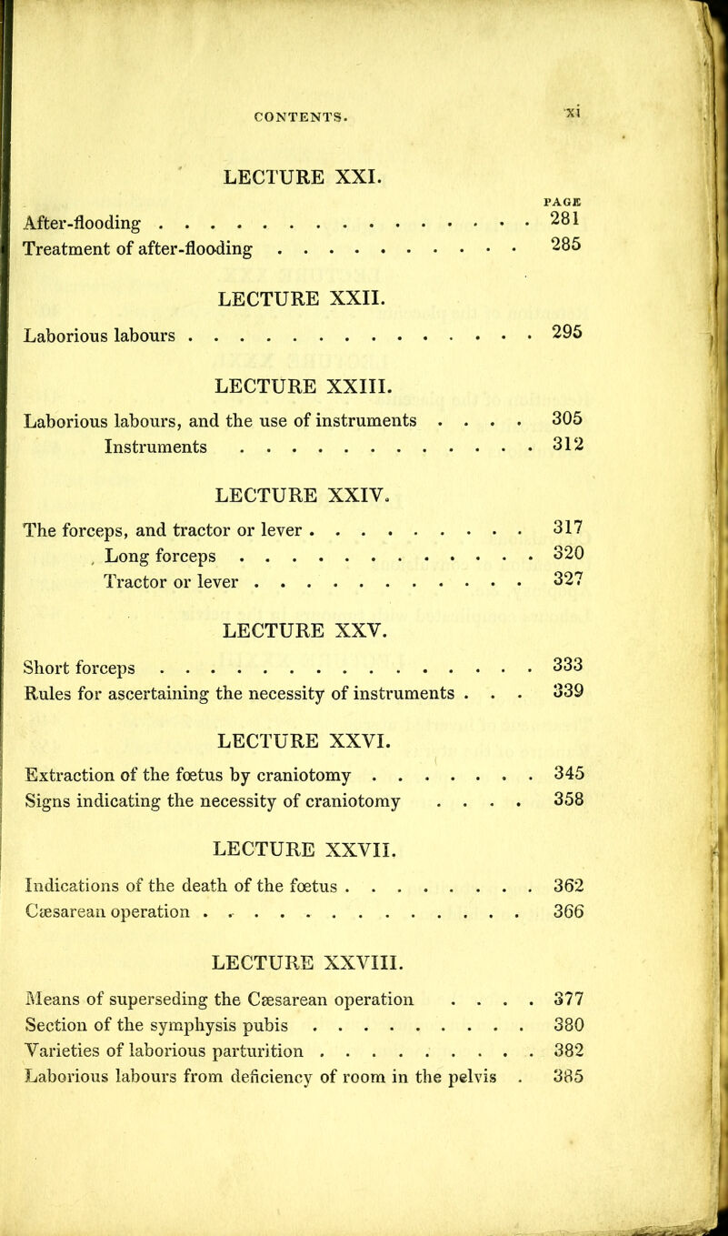 LECTURE XXI. PAGE After-flooding 281 Treatment of after-flooding 285 LECTURE XXII. Laborious labours 295 LECTURE XXIII. Laborious labours, and the use of instruments .... 305 Instruments 312 LECTURE XXIV. The forceps, and tractor or lever 317 Long forceps 320 Tractor or lever 327 LECTURE XXV. Short forceps 333 Rules for ascertaining the necessity of instruments . . . 339 LECTURE XXVI. Extraction of the foetus by craniotomy 345 Signs indicating the necessity of craniotomy .... 358 LECTURE XXVII. Indications of the death of the foetus 362 Csesarean operation 366 LECTURE XXVIII. Means of superseding the Csesarean operation . . . . 377 Section of the symphysis pubis 380 Varieties of laborious parturition 382 Laborious labours from deficiency of room in the pelvis . 335