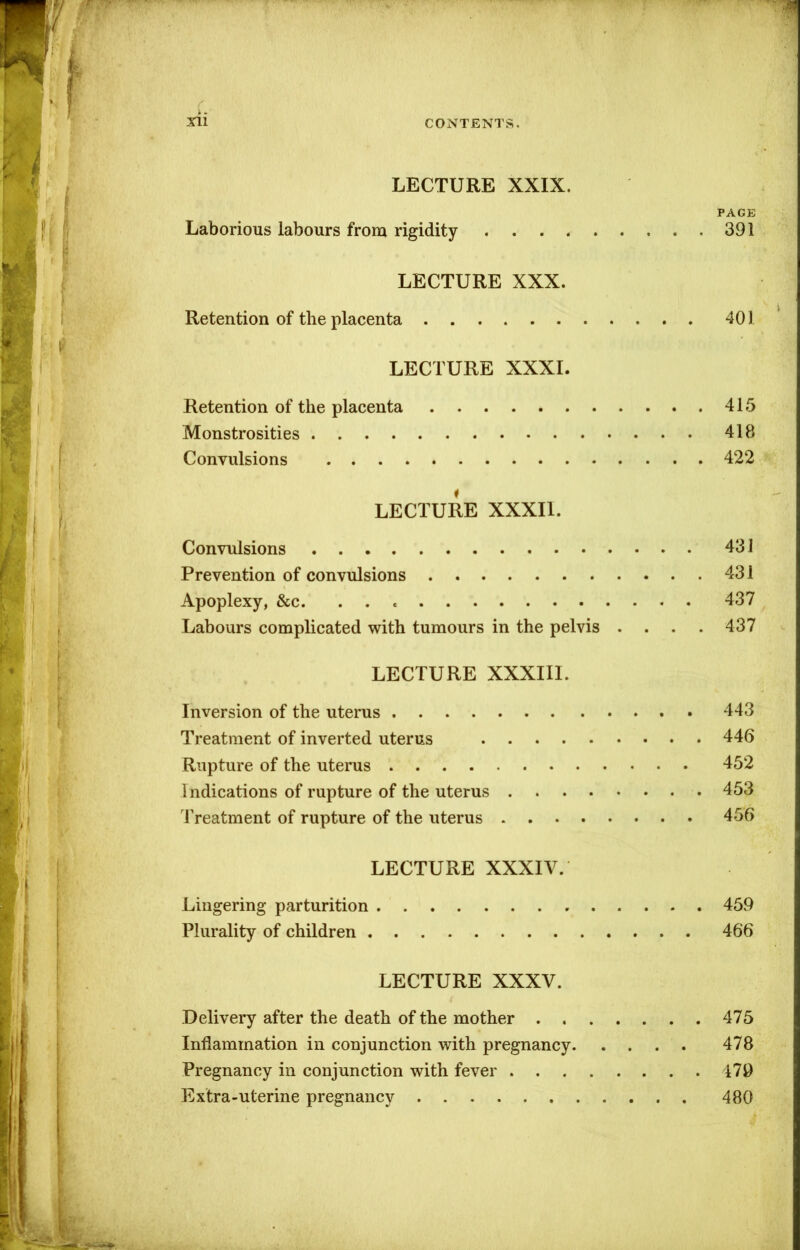 LECTURE XXIX. PAGE Laborious labours from rigidity 391 LECTURE XXX. Retention of the placenta 401 LECTURE XXXI. Retention of the placenta 415 Monstrosities 418 Convulsions 422 LECTURE XXXII. Convulsions 431 Prevention of convulsions 431 Apoplexy, &c. 437 Labours complicated with tumours in the pelvis . . . . 437 LECTURE XXXIII. Inversion of the uterus 443 Treatment of inverted uterus 446 Rupture of the uterus 452 Indications of rupture of the uterus 453 Treatment of rupture of the uterus 456 LECTURE XXXIV. Lingering parturition 459 Plurality of children 466 LECTURE XXXV. Delivery after the death of the mother 475 Inflammation in conjunction with pregnancy 478 Pregnancy in conjunction with fever 479 Extra-uterine pregnancy 480