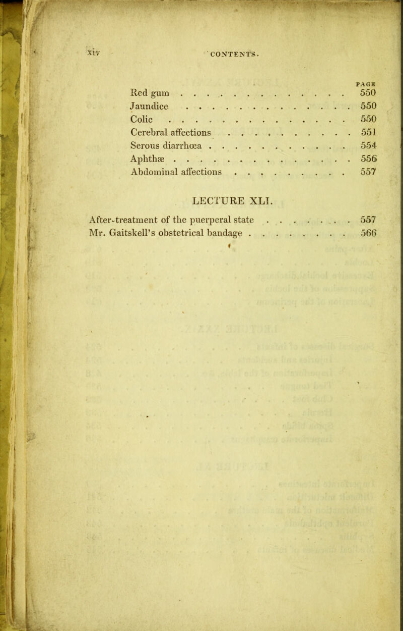 PAGE Red gum 550 Jaundice 550 Colic 550 Cerebral affections 551 Serous diarrhoea 554 Aphthae 556 Abdominal affections 557 LECTURE XLT. After-treatment of the puerperal state 557 Mr. Gaitskell’s obstetrical bandage 566