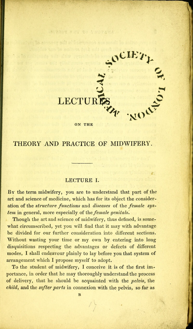 '■J LECTURES vSv ON THE THEORY AND PRACTICE OF MIDWIFERY. By the term midwifery, you are to understand that part of the art and science of medicine, which has for its object the consider- ation of the structure functions and diseases of the female sys- tem in general, more especially of the female genitals. Though the art and science of midwifery, thus defined, is some- what circumscribed, yet you will find that it may with advantage be divided for our further consideration into different sections. Without wasting your time or my own by entering into long disquisitions respecting the advantages or defects of different modes, I shall endeavour plainly to lay before you that system of arrangement which I propose myself to adopt. To the student of midwifery, I conceive it is of the first im- portance, in order that he may thoroughly understand the process of delivery, that he should be acquainted with the pelvis, the child, and the softer parts in connexion with the pelvis, so far as LECTURE I. B