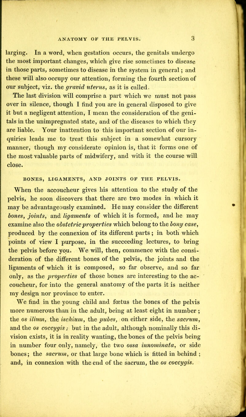 larging. In a word, when gestation occurs, the genitals undergo the most important changes, which give rise sometimes to disease in those parts, sometimes to disease in the system in general; and these will also occupy our attention, forming the fourth section of our subject, viz. the gravid uterus, as it is called > The last division will comprise a part which we must not pass over in silence, though I find you are in general disposed to give it but a negligent attention, I mean the consideration of the geni- tals in the unimpregnated state, and of the diseases to which they are liable. Your inattention to this important section of our in- quiries leads me to treat this subject in a somewhat cursory manner, though my considerate opinion is, that it forms one of the most valuable parts of midwifery, and with it the course will close. BONES, LIGAMENTS, AND JOINTS OF THE PELVIS. When the accoucheur gives his attention to the study of the pelvis, he soon discovers that there are two modes in which it may be advantageously examined. He may consider the different bones, joints, and ligaments of which it is formed, and he may examine also the obstetric properties which belong to the bony case, produced by the connexion of its different parts; in both which points of view I purpose, in the succeeding lectures, to bring the pelvis before you. We will, then, commence with the consi- deration of the different bones of the pelvis, the joints and the ligaments of which it is composed, so far observe, and so far only, as the properties of those bones are interesting to the ac- coucheur, for into the general anatomy of the parts it is neither my design nor province to enter. We find in the young child and foetus the bones of the pelvis more numerous than in the adult, being at least eight in number ; the os ilium, the ischium, the pubes, on either side, the sacrum, and the os coccygis; but in the adult, although nominally this di- vision exists, it is in reality wanting, the bones of the pelvis being in number four only, namely, the two ossa innominata, or side bones; the sacrum, or that large bone which is fitted in behind ; and, in connexion with the end of the sacrum, the os coccygis.