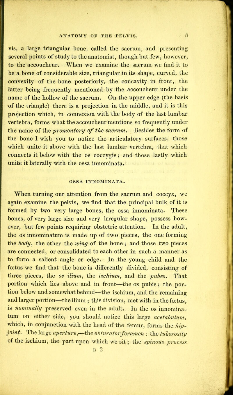 vis, a large triangular bone, called the sacrum, and presenting several points of study to the anatomist, though but few, however, to the accoucheur. When we examine the sacrum we find it to be a bone of considerable size, triangular in its shape, curved, the convexity of the bone posteriorly, the concavity in front, the latter being frequently mentioned by the accoucheur under the name of the hollow of the sacrum. On the upper edge (the basis of the triangle) there is a projection in the middle, and it is this projection which, in connexion with the body of the last lumbar vertebra, forms what the accoucheur mentions so frequently under the name of the promontory of the sacrum. Besides the form of the bone I wish you to notice the articulatory surfaces, those which unite it above with the last lumbar vertebra, that which connects it below with the os coccygis; and those lastly which unite it laterally with the ossa innominata. OSSA INNOMINATA. When turning our attention from the sacrum and coccyx, we again examine the pelvis, we find that the principal bulk of it is formed by two very large bones, the ossa innominata. These bones, of very large size and very irregular shape, possess how- ever, but few points requiring obstetric attention. In the adult, the os innominatum is made up of two pieces, the one forming the body, the other the winy of the bone ; and those two pieces are connected, or consolidated to each other in such a manner as to form a salient angle or edge. In the young child and the foetus we find that the bone is differently divided, consisting of three pieces, the os ilium, the ischium, and the pubes. That portion which lies above and in front—the os pubis; the por- tion below and somewhat behind—the ischium, and the remaining and larger portion—the ilium; this division, met with in the foetus, is nominally preserved even in the adult. In the os innomina- tum on either side, you should notice this large acetabulum, which, in conjunction with the head of the femur, forms the hip- joint. The large aperture,—the obturatorforamen; the tuberosity of the ischium, the part upon which we sit; the spinous process