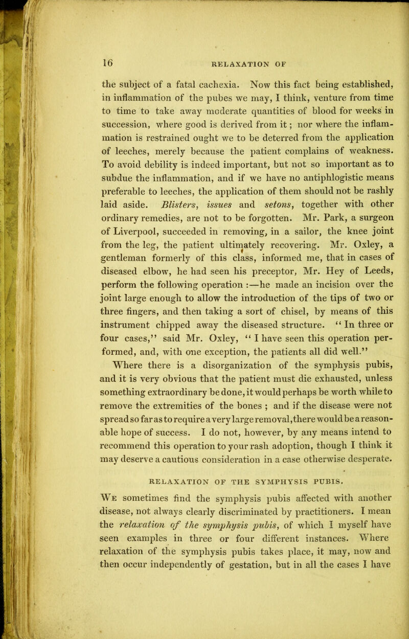 the subject of a fatal cachexia. Now this fact being established, in inflammation of the pubes we may, I think, venture from time to time to take away moderate quantities of blood for weeks in succession, where good is derived from it; nor where the inflam- mation is restrained ought we to be deterred from the application of leeches, merely because the patient complains of weakness. To avoid debility is indeed important, but not so important as to subdue the inflammation, and if we have no antiphlogistic means preferable to leeches, the application of them should not be rashly laid aside. Blisters, issues and setons, together with other ordinary remedies, are not to be forgotten. Mr. Park, a surgeon of Liverpool, succeeded in removing, in a sailor, the knee joint from the leg, the patient ultimately recovering. Mr. Oxley, a gentleman formerly of this class, informed me, that in cases of diseased elbow, he had seen his preceptor, Mr. Hey of Leeds, perform the following operation :—he made an incision over the joint large enough to allow the introduction of the tips of two or three fingers, and then taking a sort of chisel, by means of this instrument chipped away the diseased structure. “ In three or four cases,” said Mr. Oxley, “ I have seen this operation per- formed, and, with one exception, the patients all did well.” Where there is a disorganization of the symphysis pubis, and it is very obvious that the patient must die exhausted, unless something extraordinary be done, it would perhaps be worth while to remove the extremities of the bones ; and if the disease were not spread so far as to require a very large removal, there would be a reason- able hope of success. I do not, however, by any means intend to recommend this operation to your rash adoption, though I think it may deserve a cautious consideration in a case otherwise desperate. RELAXATION OF THE SYMPHYSIS PUBIS. We sometimes find the symphysis pubis affected with another disease, not always clearly discriminated by practitioners. I mean the relaxation of the symphysis pubis, of which I myself have seen examples in three or four different instances. Where relaxation of the symphysis pubis takes place, it may, now and then occur independently of gestation, but in all the cases I have