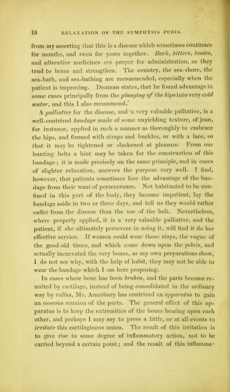 from my asserting that this is a disease which sometimes continues for months, and even for years together. Bark, bitters, tonics, and alterative medicines are proper for administration, as they tend to brace and strengthen. The country, the sea-shore, the sea-bath, and sea-bathing are recommended, especially when the patient is improving. Denman states, that he found advantage in some cases principally from the plunging of the hipsvato very cold water, and this I also recommend. A palliative for the disease, and a very valuable palliative, is a well-contrived bandage made of some unyielding texture, of jean, for instance, applied in such a manner as thoroughly to embrace the hips, and formed with straps and buckles, or with a lace, so that it may be tightened or slackened at pleasure. From our hunting belts a hint may be taken for the construction of this bandage ; it is made precisely on the same principle, and in cases of slighter relaxation, answers the purpose very well. I find, however, that patients sometimes lose the advantage of the ban- dage from their want of perseverance. Not habituated to be con. fined in this part of the body, they become impatient, lay the bandage aside in two or three days, and tell us they would rather suffer from the disease than the use of the belt. Nevertheless, where properly applied, it is a very valuable palliative, and the patient, if she ultimately persevere in using it, will find it do her effective service. If women could wear those stays, the vogue of the good old times, and which came down upon the pelvis, and actually incurvated the very bones, as my own preparations show, I do not see why, with the help of habit, they may not be able to wear the bandage which I am here proposing. In cases where bone has been broken, and the parts become re- united by cartilage, instead of being consolidated in the ordinary way by callus, Mr. Amesbury has contrived an apparatus to gain an osseous reunion of the parts. The general effect of this ap- paratus is to keep the extremities of the bones bearing upon each other, and perhaps I may say to press a little, or at all events to irritate this cartilaginous union. The result of this irritation is to give rise to some degree of inflammatory action, not to be carried beyond a certain point; and the result of this inflamma*