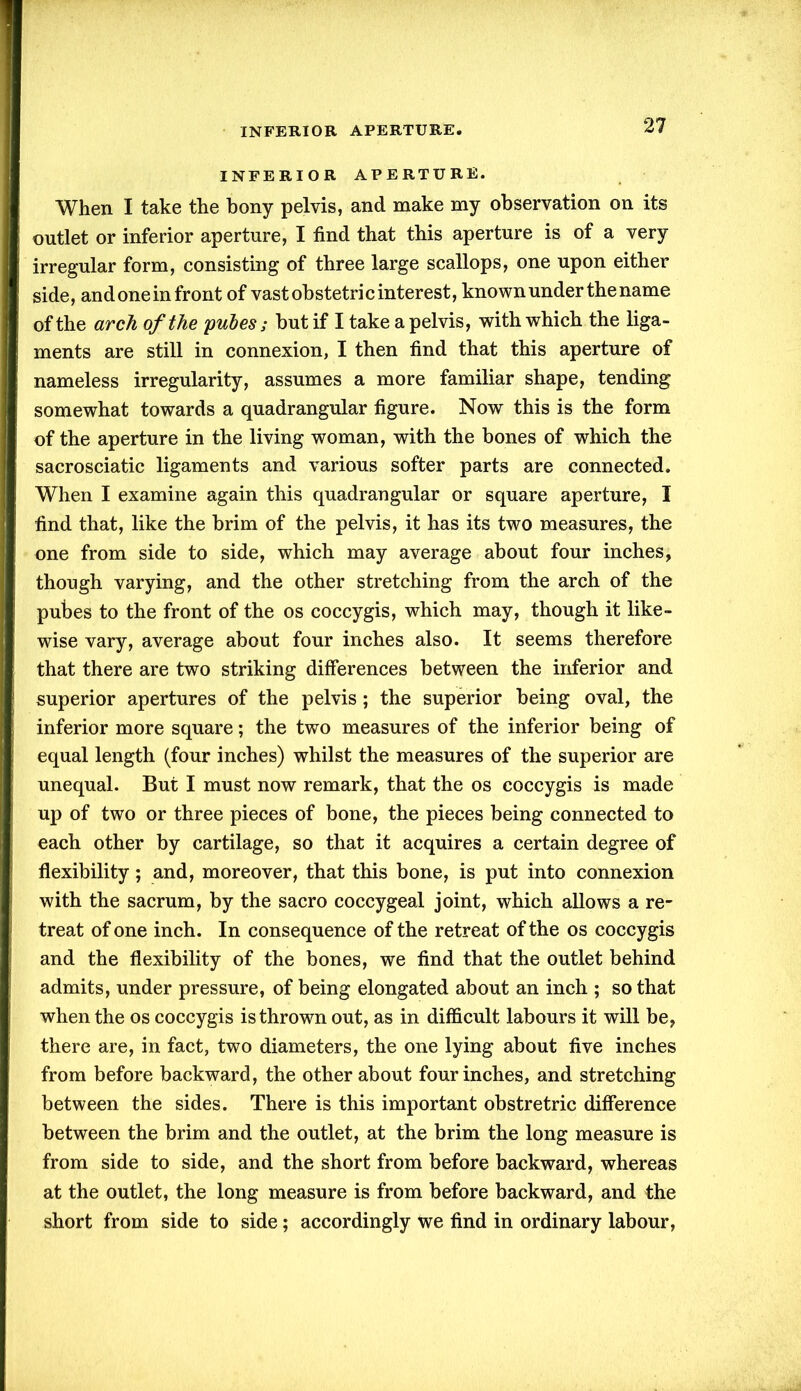 INFERIOR APERTURE. When I take the bony pelvis, and make my observation on its outlet or inferior aperture, I find that this aperture is of a very irregular form, consisting of three large scallops, one upon either side, and one in front of vast obstetric interest, known under the name of the arch of the pules; but if I take a pelvis, with which the liga- ments are still in connexion, I then find that this aperture of nameless irregularity, assumes a more familiar shape, tending somewhat towards a quadrangular figure. Now this is the form of the aperture in the living woman, with the bones of which the sacrosciatic ligaments and various softer parts are connected. When I examine again this quadrangular or square aperture, I find that, like the brim of the pelvis, it has its two measures, the one from side to side, which may average about four inches, though varying, and the other stretching from the arch of the pubes to the front of the os coccygis, which may, though it like- wise vary, average about four inches also. It seems therefore that there are two striking differences between the inferior and superior apertures of the pelvis ; the superior being oval, the inferior more square; the two measures of the inferior being of equal length (four inches) whilst the measures of the superior are unequal. But I must now remark, that the os coccygis is made up of two or three pieces of bone, the pieces being connected to each other by cartilage, so that it acquires a certain degree of flexibility; and, moreover, that this bone, is put into connexion with the sacrum, by the sacro coccygeal joint, which allows a re- treat of one inch. In consequence of the retreat of the os coccygis and the flexibility of the bones, we find that the outlet behind admits, under pressure, of being elongated about an inch ; so that when the os coccygis is thrown out, as in difficult labours it will be, there are, in fact, two diameters, the one lying about five inches from before backward, the other about four inches, and stretching between the sides. There is this important obstretric difference between the brim and the outlet, at the brim the long measure is from side to side, and the short from before backward, whereas at the outlet, the long measure is from before backward, and the short from side to side; accordingly we find in ordinary labour,