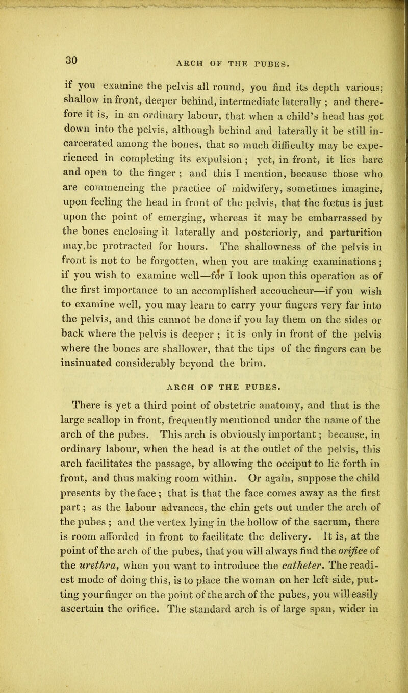 ARCH OF THE PUBES. if you examine the pelvis all round, you find its depth various; shallow in front, deeper behind, intermediate laterally ; and there- fore it is, in an ordinary labour, that when a child’s head has got down into the pelvis, although behind and laterally it be still in- carcerated among the bones, that so much difficulty may be expe- rienced in completing its expulsion; yet, in front, it lies bare and open to the finger ; and this I mention, because those who are commencing the practice of midwifery, sometimes imagine, upon feeling the head in front of the pelvis, that the foetus is just upon the point of emerging, whereas it may be embarrassed by the bones enclosing it laterally and posteriorly, and parturition may,be protracted for hours. The shallowness of the pelvis in front is not to be forgotten, when you are making examinations ; if you wish to examine well—for I look upon this operation as of the first importance to an accomplished accoucheur—if you wish to examine well, you may learn to carry your fingers very far into the pelvis, and this cannot be done if you lay them on the sides or back where the pelvis is deeper ; it is only in front of the pelvis where the bones are shallower, that the tips of the fingers can be insinuated considerably beyond the brim. ARCH OF THE PUBES. There is yet a third point of obstetric anatomy, and that is the large scallop in front, frequently mentioned under the name of the arch of the pubes. This arch is obviously important; because, in ordinary labour, when the head is at the outlet of the pelvis, this arch facilitates the passage, by allowing the occiput to lie forth in front, and thus making room within. Or again, suppose the child presents by the face ; that is that the face comes away as the first part; as the labour advances, the chin gets out under the arch of the pubes ; and the vertex lying in the hollow of the sacrum, there is room afforded in front to facilitate the delivery. It is, at the point of the arch of the pubes, that you will always find the orifice of the urethra, when you want to introduce the catheter. The readi- est mode of doing this, is to place the woman on her left side, put- ting your finger on the point of the arch of the pubes, you will easily ascertain the orifice. The standard arch is of large span, wider in