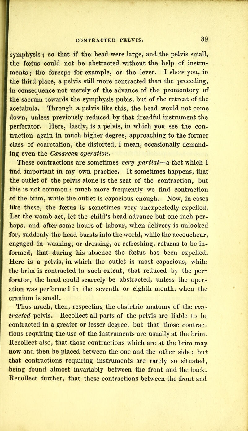 symphysis ; so that if the head were large, and the pelvis small, the foetus could not be abstracted without the help of instru- ments ; the forceps for example, or the lever. I show you, in the third place, a pelvis still more contracted than the preceding, in consequence not merely of the advance of the promontory of the sacrum towards the symphysis pubis, but of the retreat of the acetabula. Through a pelvis like this, the head would not come down, unless previously reduced by that dreadful instrument the perforator. Here, lastly, is a pelvis, in which you see the con- traction again in much higher degree, approaching to the former class of coarctation, the distorted, I mean, occasionally demand- ing even the Caesarean operation. These contractions are sometimes very partial—a fact which I find important in my own practice. It sometimes happens, that the outlet of the pelvis alone is the seat of the contraction, but this is not common: much more frequently we find contraction of the brim, while the outlet is capacious enough. Now, in cases like these, the foetus is sometimes very unexpectedly expelled. Let the womb act, let the child’s head advance but one inch per- haps, and after some hours of labour, when delivery is unlooked for, suddenly the head bursts into the world, while the accoucheur, engaged in washing, or dressing, or refreshing, returns to be in- formed, that during his absence the foetus has been expelled. Here is a pelvis, in which the outlet is most capacious, while the brim is contracted to such extent, that reduced by the per- forator, the head could scarcely be abstracted, unless the oper- ation was performed in the seventh or eighth month, when the cranium is small. Thus much, then, respecting the obstetric anatomy of the con- tracted pelvis. Recollect all parts of the pelvis are liable to be contracted in a greater or lesser degree, but that those contrac- tions requiring the use of the instruments are usually at the brim. Recollect also, that those contractions which are at the brim may now and then be placed between the one and the other side ; but that contractions requiring instruments are rarely so situated, being found almost invariably between the front and the back. Recollect further, that these contractions between the front and