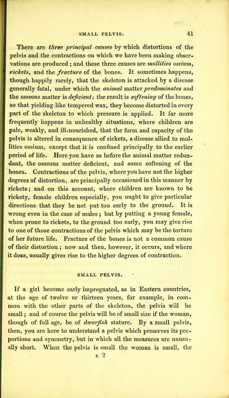 There are three 'principal causes by which distortions of the pelvis and the contractions on which we have been making obser- vations are produced ; and these three causes are mollities ossiumt rickets, and the fracture of the bones. It sometimes happens, though happily rarely, that the skeleton is attacked by a disease generally fatal, under which the animal matter predominates and the osseous matter is deficient,• the result is softening of the bones, so that yielding like tempered wax, they become distorted in every part of the skeleton to which pressure is applied. It far more frequently happens in unhealthy situations, where children are pale, weakly, and ill-nourished, that the form and capacity of the pelvis is altered in consequence of rickets, a disease allied to mol- lities ossium, except that it is confined principally to the earlier period of life. Here you have as before the animal matter redun- dant, the osseous matter deficient, and some softening of the bones. Contractions of the pelvis, where you have not the higher degrees of distortion, are principally occasioned in this manner by rickets; and on this account, where children are known to be rickety, female children especially, you ought to give particular directions that they be not put too early to the ground. It is wrong even in the case of males ; but by putting a young female, when prone to rickets, to the ground too early, you may give rise to one of those contractions of the pelvis which may be the torture of her future life. Fracture of the bones is not a common cause of their distortion ; now and then, however, it occurs, and where it does, usually gives rise to the higher degrees of contraction. SMALL PELVIS. If a girl become early impregnated, as in Eastern countries, at the age of twelve or thirteen years, for example, in com- mon with the other parts of the skeleton, the pelvis will be small; and of course the pelvis will be of small size if the woman, though of full age, be of dwarfish stature. By a small pelvis, then, you are here to understand a pelvis which preserves its pro- portions and symmetry, but in which all the measures are unusu- ally short. When the pelvis is small the woman is small, the e 2