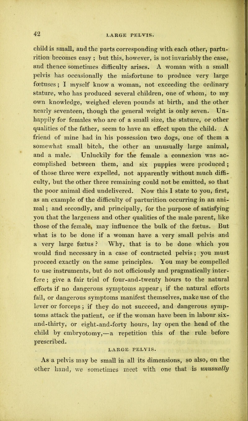 child is small, and the parts corresponding with each other, partu- rition becomes easy ; but this, however, is not invariably the ease, and thence sometimes difficulty arises. A woman with a small pelvis has occasionally the misfortune to produce very large foetuses ; I myself know a woman, not exceeding the ordinary stature, who has produced several children, one of whom, to my own knowledge, weighed eleven pounds at birth, and the other nearly seventeen, though the general weight is only seven. Un- happily for females who are of a small size, the stature, or other qualities of the father, seem to have an effect upon the child. A friend of mine had in his possession two dogs, one of them a somewhat small bitch, the other an unusually large animal, and a male. Unluckily for the female a connexion was ac- complished betwreen them, and six puppies were produced; of those three were expelled, not apparently without much diffi- culty, but the other three remaining could not be emitted, so that the poor animal died undelivered. Now this I state to you, first, as an example of the difficulty of parturition occurring in an ani- mal ; and secondly, and principally, for the purpose of satisfying you that the largeness and other qualities of the male parent, like those of the female, may influence the bulk of the foetus. But what is to be done if a woman have a very small pelvis and a very large foetus ? Why, that is to be done which you would find necessary in a case of contracted pelvis ; you must proceed exactly on the same principles. You may be compelled to use instruments, but do not officiously and pragmatically inter- fere ; give a fair trial of four-and-twenty hours to the natural efforts if no dangerous symptoms appear; if the natural efforts fail, or dangerous symptoms manifest themselves, make use of the lever or forceps ; if they do not succeed, and dangerous symp- toms attack the patient, or if the woman have been in labour six- and-thirty, or eight-and-forty hours, lay open the head of the child by embryotomy,—a repetition this of the rule before prescribed. LARGE PELVIS. As a pelvis may be small in all its dimensions, so also, on the other hand, we sometimes meet with one that is unusually