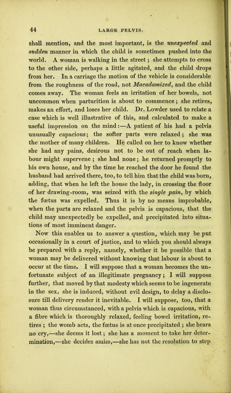 shall mention, and the most important, is the unexpected and sudden manner in which the child is sometimes pushed into the world. A woman is walking in the street; she attempts to cross to the other side, perhaps a little agitated, and the child drops from her. In a carriage the motion of the vehicle is considerable from the roughness of the road, not Macadamized, and the child comes away. The woman feels an irritation of her bowels, not uncommon when parturition is about to commence ; she retires, makes an effort, and loses her child. Dr. Lowder used to relate a case which is well illustrative of this, and calculated to make a useful impression on the mind:—A patient of his had a pelvis unusually capacious; the softer parts were relaxed ; she was the mother of many children. He called on her to know whether she had any pains, desirous not to be out of reach when la- bour might supervene ; she had none; he returned promptly to his own house, and by the time he reached the door he found the husband had arrived there, too, to tell him that the child was born, adding, that when he left the house the lady, in crossing the floor of her drawing-room, was seized with the single pain, by which the foetus was expelled. Thus it is by no means improbable, when the parts are relaxed and the pelvis is capacious, that the child may unexpectedly be expelled, and precipitated into situa- tions of most imminent danger. Now this enables us to answer a question, which may be put occasionally in a court of justice, and to which you should always be prepared with a reply, namely, whether it be possible that a woman may be delivered without knowing that labour is about to occur at the time. I will suppose that a woman becomes the un- fortunate subject of an illegitimate pregnancy; I will suppose further, that moved by that modesty which seems to be ingenerate in the sex, she is induced, without evil design, to delay a disclo- sure till delivery render it inevitable. I will suppose, too, that a woman thus circumstanced, with a pelvis which is capacious, with a fibre which is thoroughly relaxed, feeling bowel irritation, re- tires ; the womb acts, the foetus is at once precipitated ; she hears no cry,-—she deems it lost; she has a moment to take her deter- mination,—she decides amiss,—she has not the resolution to step