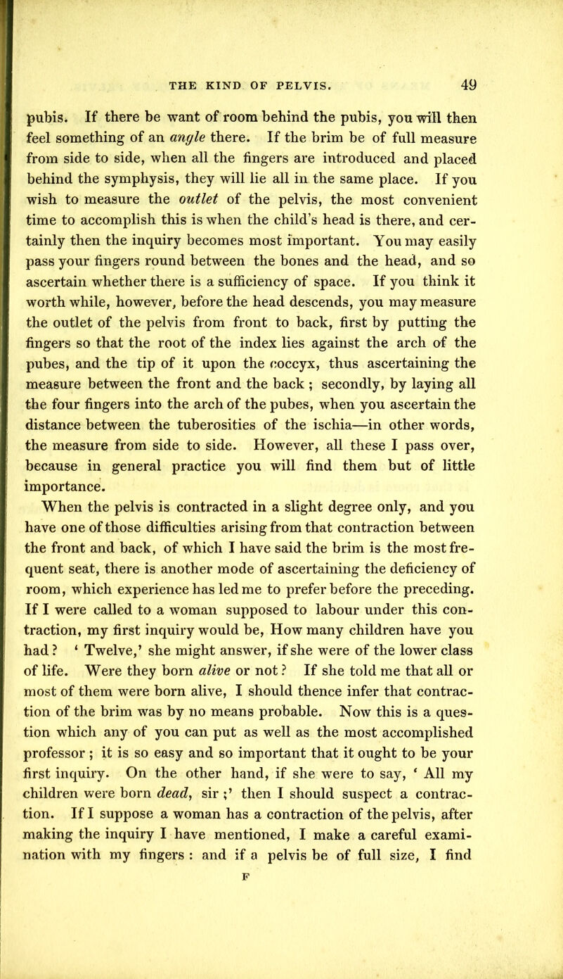 pubis. If there be want of room behind the pubis, you will then feel something of an angle there. If the brim be of full measure from side to side, when all the fingers are introduced and placed behind the symphysis, they will lie all in the same place. If you wish to measure the outlet of the pelvis, the most convenient time to accomplish this is when the child’s head is there, and cer- tainly then the inquiry becomes most important. You may easily pass your fingers round between the bones and the head, and so ascertain whether there is a sufficiency of space. If you think it worth while, however, before the head descends, you may measure the outlet of the pelvis from front to back, first by putting the fingers so that the root of the index lies against the arch of the pubes, and the tip of it upon the coccyx, thus ascertaining the measure between the front and the back ; secondly, by laying all the four fingers into the arch of the pubes, when you ascertain the distance between the tuberosities of the ischia—in other words, the measure from side to side. However, all these I pass over, because in general practice you will find them but of little importance. When the pelvis is contracted in a slight degree only, and you have one of those difficulties arising from that contraction between the front and back, of which I have said the brim is the most fre- quent seat, there is another mode of ascertaining the deficiency of room, which experience has led me to prefer before the preceding. If I were called to a woman supposed to labour under this con- traction, my first inquiry would be, How many children have you had ? ‘ Twelve,’ she might answer, if she were of the lower class of life. Were they bom alive or not ? If she told me that all or most of them were born alive, I should thence infer that contrac- tion of the brim was by no means probable. Now this is a ques- tion which any of you can put as well as the most accomplished professor ; it is so easy and so important that it ought to be your first inquiry. On the other hand, if she were to say, * All my children were born dead, sir then I should suspect a contrac- tion. If I suppose a woman has a contraction of the pelvis, after making the inquiry I have mentioned, I make a careful exami- nation with my fingers : and if a pelvis be of full size, I find F