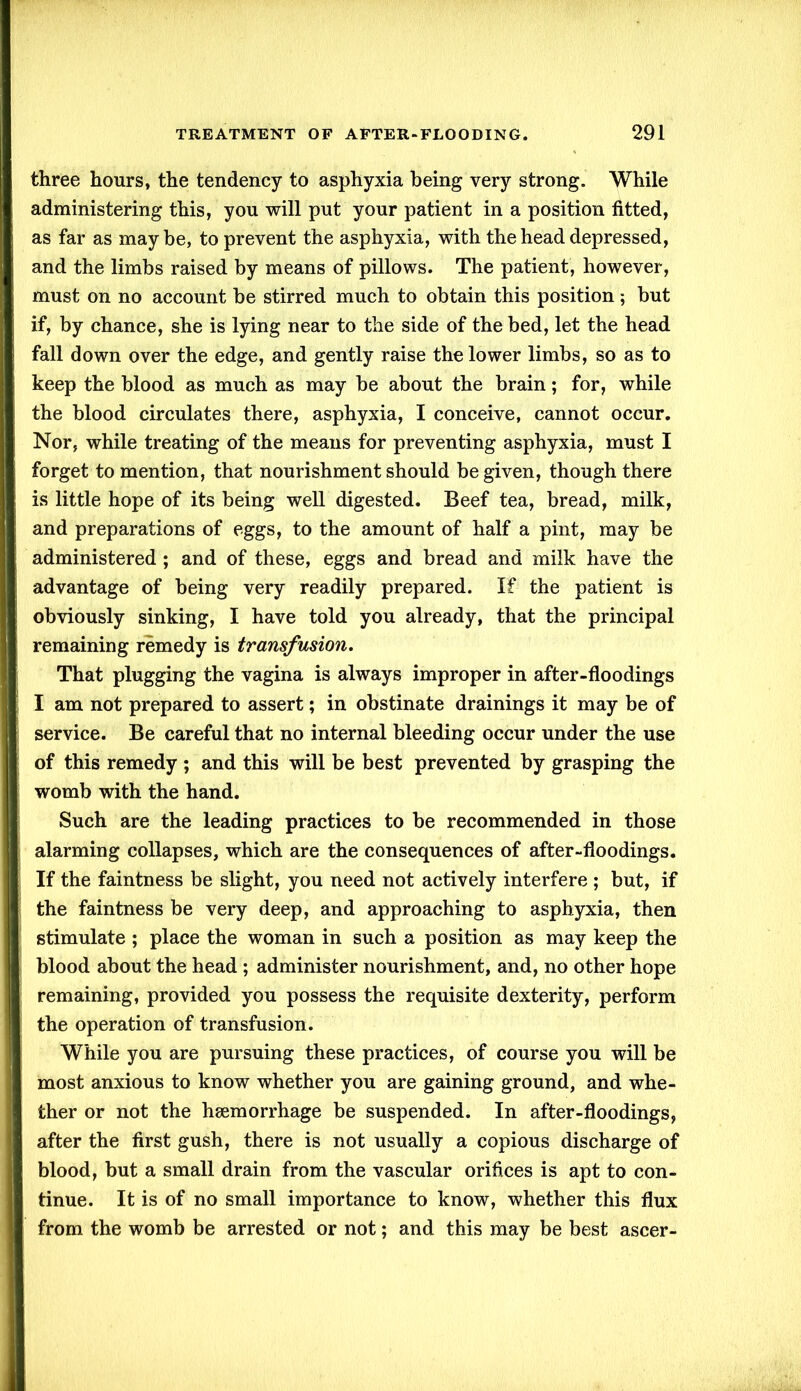 three hours, the tendency to asphyxia being very strong. While administering this, you will put your patient in a position fitted, as far as maybe, to prevent the asphyxia, with the head depressed, and the limbs raised by means of pillows. The patient, however, must on no account be stirred much to obtain this position; but if, by chance, she is lying near to the side of the bed, let the head fall down over the edge, and gently raise the lower limbs, so as to keep the blood as much as may be about the brain; for, while the blood circulates there, asphyxia, I conceive, cannot occur. Nor, while treating of the means for preventing asphyxia, must I forget to mention, that nourishment should be given, though there is little hope of its being well digested. Beef tea, bread, milk, and preparations of eggs, to the amount of half a pint, may be administered ; and of these, eggs and bread and milk have the advantage of being very readily prepared. If the patient is obviously sinking, I have told you already, that the principal remaining remedy is transfusion. That plugging the vagina is always improper in after-floodings I am not prepared to assert; in obstinate drainings it may be of service. Be careful that no internal bleeding occur under the use of this remedy ; and this will be best prevented by grasping the womb with the hand. Such are the leading practices to be recommended in those alarming collapses, which are the consequences of after-floodings. If the faintness be slight, you need not actively interfere ; but, if the faintness be very deep, and approaching to asphyxia, then stimulate ; place the woman in such a position as may keep the blood about the head ; administer nourishment, and, no other hope remaining, provided you possess the requisite dexterity, perform the operation of transfusion. While you are pursuing these practices, of course you will be most anxious to know whether you are gaining ground, and whe- ther or not the haemorrhage be suspended. In after-floodings, after the first gush, there is not usually a copious discharge of blood, but a small drain from the vascular orifices is apt to con- tinue. It is of no small importance to know, whether this flux from the womb be arrested or not; and this may be best ascer-