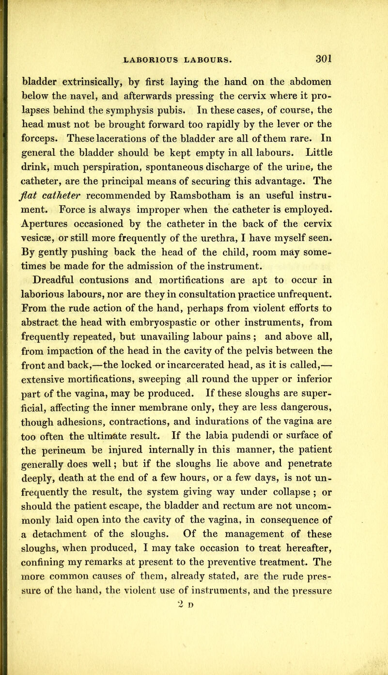 bladder extrinsically, by first laying the hand on the abdomen below the navel, and afterwards pressing the cervix where it pro- lapses behind the symphysis pubis. In these cases, of course, the head must not be brought forward too rapidly by the lever or the forceps. These lacerations of the bladder are all of them rare. In general the bladder should be kept empty in all labours. Little drink, much perspiration, spontaneous discharge of the urine, the catheter, are the principal means of securing this advantage. The fiat catheter recommended by Ramsbotham is an useful instru- ment. Force is always improper when the catheter is employed. Apertures occasioned by the catheter in the back of the cervix vesicse, or still more frequently of the urethra, I have myself seen. By gently pushing back the head of the child, room may some- times be made for the admission of the instrument. Dreadful contusions and mortifications are apt to occur in laborious labours, nor are they in consultation practice unfrequent. From the rude action of the hand, perhaps from violent efforts to abstract the head with embryospastic or other instruments, from frequently repeated, but unavailing labour pains ; and above all, from impaction of the head in the cavity of the pelvis between the front and back,—the locked or incarcerated head, as it is called,— extensive mortifications, sweeping all round the upper or inferior part of the vagina, may be produced. If these sloughs are super- ficial, affecting the inner membrane only, they are less dangerous, though adhesions, contractions, and indurations of the vagina are too often the ultimate result. If the labia pudendi or surface of the perineum be injured internally in this manner, the patient generally does well; but if the sloughs lie above and penetrate deeply, death at the end of a few hours, or a few days, is not un- frequently the result, the system giving way under collapse ; or should the patient escape, the bladder and rectum are not uncom- monly laid open into the cavity of the vagina, in consequence of a detachment of the sloughs. Of the management of these sloughs, when produced, I may take occasion to treat hereafter, confining my remarks at present to the preventive treatment. The more common causes of them, already stated, are the rude pres- sure of the hand, the violent use of instruments, and the pressure 2 D