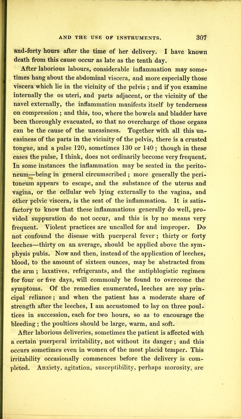 and-forty hours after the time of her delivery. I have known death from this cause occur as late as the tenth day. After laborious labours, considerable inflammation may some- times hang about the abdominal viscera, and more especially those viscera which lie in the vicinity of the pelvis ; and if you examine internally the os uteri, and parts adjacent, or the vicinity of the navel externally, the inflammation manifests itself by tenderness on compression ; and this, too, where the bowels and bladder have been thoroughly evacuated, so that no overcharge of those organs can be the cause of the uneasiness. Together with all this un- easiness of the parts in the vicinity of the pelvis, there is a crusted tongue, and a pulse 120, sometimes 130 or 140 ; though in these cases the pulse, I think, does not ordinarily become very frequent. In some instances the inflammation may be seated in the perito- neum—being in general circumscribed ; more generally the peri- toneum appears to escape, and the substance of the uterus and vagina, or the cellular web lying externally to the vagina, and other pelvic viscera, is the seat of the inflammation. It is satis- factory to know that these inflammations generally do well, pro- vided suppuration do not occur, and this is by no means very frequent. Violent practices are uncalled for and improper. Do not confound the disease with puerperal fever ; thirty or forty leeches—thirty on an average, should be applied above the sym- physis pubis. Now and then, instead of the application of leeches, blood, to the amount of sixteen ounces, may be abstracted from the arm ; laxatives, refrigerants, and the antiphlogistic regimen for four or five days, will commonly be found to overcome the symptoms. Of the remedies enumerated, leeches are my prin- cipal reliance; and when the patient has a moderate share of strength after the leeches, I am accustomed to lay on three poul- tices in succession, each for two hours, so as to encourage the bleeding; the poultices should be large, warm, and soft. After laborious deliveries, sometimes the patient is affected with a certain puerperal irritability, not without its danger; and this occurs sometimes even in women of the most placid temper. This irritability occasionally commences before the delivery is com- pleted. Anxiety, agitation, susceptibility, perhaps morosity, are