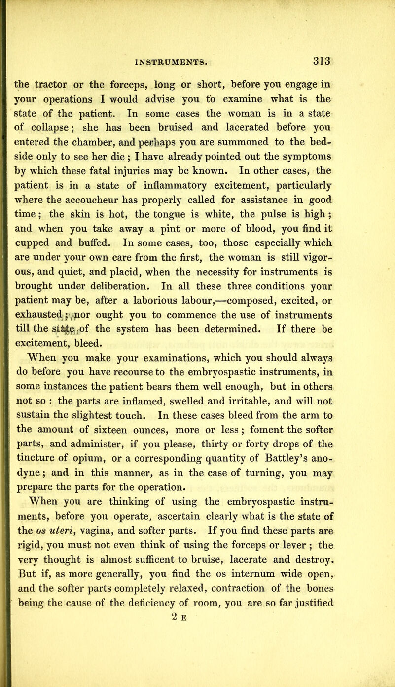 the tractor or the forceps, long or short, before you engage in your operations I would advise you to examine what is the state of the patient. In some cases the woman is in a state of collapse; she has been bruised and lacerated before you entered the chamber, and perhaps you are summoned to the bed- side only to see her die ; I have already pointed out the symptoms by which these fatal injuries may be known. In other cases, the patient is in a state of inflammatory excitement, particularly where the accoucheur has properly called for assistance in good time; the skin is hot, the tongue is white, the pulse is high; and when you take away a pint or more of blood, you find it cupped and buffed. In some cases, too, those especially which are under your own care from the first, the woman is still vigor- ous, and quiet, and placid, when the necessity for instruments is brought under deliberation. In all these three conditions your patient may be, after a laborious labour,—composed, excited, or exhausted pTnor ought you to commence the use of instruments till the sffijt&jof the system has been determined. If there be excitement, bleed. When you make your examinations, which you should always do before you have recourse to the embryospastic instruments, in some instances the patient bears them well enough, but in others not so : the parts are inflamed, swelled and irritable, and will not sustain the slightest touch. In these cases bleed from the arm to the amount of sixteen ounces, more or less; foment the softer parts, and administer, if you please, thirty or forty drops of the tincture of opium, or a corresponding quantity of Battley’s ano- dyne ; and in this manner, as in the case of turning, you may prepare the parts for the operation. When you are thinking of using the embryospastic instru- ments, before you operate, ascertain clearly what is the state of the os uteri, vagina, and softer parts. If you find these parts are rigid, you must not even think of using the forceps or lever ; the very thought is almost sufficent to bruise, lacerate and destroy. But if, as more generally, you find the os internum wide open, and the softer parts completely relaxed, contraction of the bones being the cause of the deficiency of room, you are so far justified 2 e